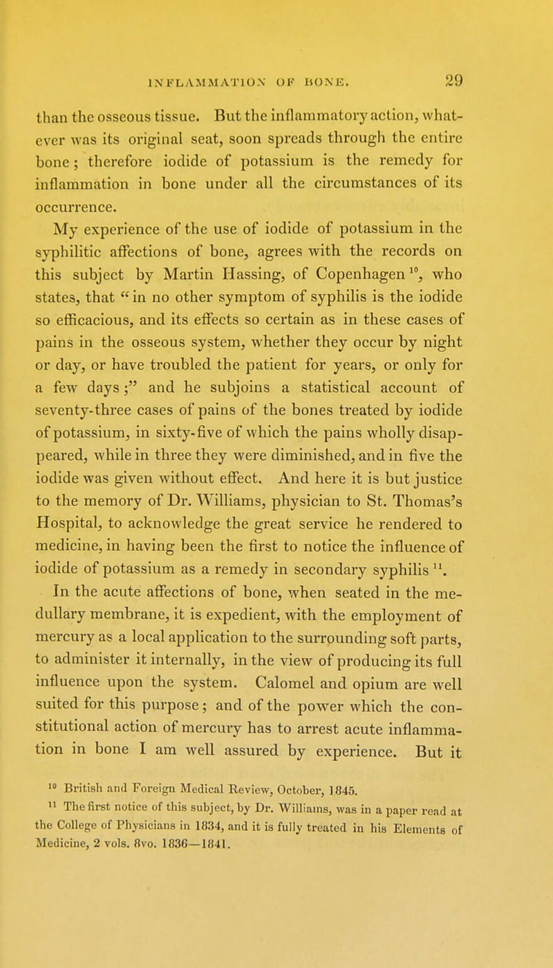 than the osseous tissue. But the inflammatory action, what- ever was its original seat, soon spreads through the entire bone; therefore iodide of potassium is the remedy for inflammation in bone under all the circumstances of its occurrence. My experience of the use of iodide of potassium in the syphilitic affections of bone, agrees with the records on this subject by Martin Hassing, of Copenhagen10, who states, that  in no other symptom of syphilis is the iodide so efficacious, and its effects so certain as in these cases of pains in the osseous system, whether they occur by night or day, or have troubled the patient for years, or only for a few daysand he subjoins a statistical account of seventy-three cases of pains of the bones treated by iodide of potassium, in sixty-five of which the pains wholly disap- peared, while in three they were diminished, and in five the iodide was given without effect. And here it is but justice to the memory of Dr. Williams, physician to St. Thomas's Hospital, to acknowledge the great service he rendered to medicine, in having been the first to notice the influence of iodide of potassium as a remedy in secondary syphilis u. In the acute affections of bone, when seated in the me- dullary membrane, it is expedient, with the employment of mercury as a local application to the surrounding soft parts, to administer it internally, in the view of producing its full influence upon the system. Calomel and opium are well suited for this purpose; and of the power which the con- stitutional action of mercury has to arrest acute inflamma- tion in bone I am well assured by experience. But it 10 British and Foreign Medical Review, October, 1845. 11 The first notice of this subject, by Dr. Williams, was in a paper read at the College of Physicians in 1834, and it is fully treated in his Elements of Medicine, 2 vols. 8vo. 1836—1841.