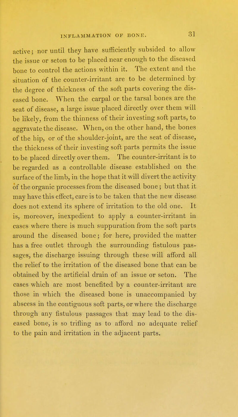 active; nor until they have sufficiently subsided to allow the issue or seton to be placed near enough to the diseased bone to control the actions within it. The extent and the situation of the counter-irritant are to be determined by the degree of thickness of the soft parts covering the dis- eased bone. When the carpal or the tarsal bones are the seat of disease, a large issue placed directly over them will be likely, from the thinness of their investing soft parts, to aggravate the disease. When, on the other hand, the bones of the hip, or of the shoulder-joint, are the seat of disease, the thickness of their investing soft parts permits the issue to be placed directly over them. The counter-irritant is to be regarded as a controllable disease established on the surface of the limb, in the hope that it will divert the activity of the organic processes from the diseased bone; but that it may have this effect, care is to be taken that the new disease does not extend its sphere of irritation to the old one. It is, moreover, inexpedient to apply a counter-irritant in cases where there is much suppuration from the soft parts around the diseased bone; for here, provided the matter has a free outlet through the surrounding fistulous pas- sages, the discharge issuing through these will afford all the relief to the irritation of the diseased bone that can be obtained by the artificial drain of an issue or seton. The cases which are most benefited by a counter-irritant are those in which the diseased bone is unaccompanied by abscess in the contiguous soft parts, or where the discharge through any fistulous passages that may lead to the dis- eased bone, is so trifling as to afford no adequate relief to the pain and irritation in the adjacent parts.