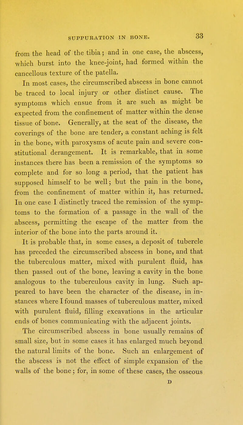from the head of the tibia; and in one case, the abscess, which burst into the knee-joint, had formed within the cancellous texture of the patella. In most cases, the circumscribed abscess in bone cannot be traced to local injury or other distinct cause. The symptoms which ensue from it are such as might be expected from the confinement of matter within the dense tissue of bone. Generally, at the seat of the disease, the coverings of the bone are tender, a constant aching is felt in the bone, with paroxysms of acute pain and severe con- stitutional derangement. It is remarkable, that in some instances there has been a remission of the symptoms so complete and for so long a period, that the patient has supposed himself to be well; but the pain in the bone, from the confinement of matter within it, has returned. In one case I distinctly traced the remission of the symp- toms to the formation of a passage in the wall of the abscess, permitting the escape of the matter from the interior of the bone into the parts around it. It is probable that, in some cases, a deposit of tubercle has preceded the circumscribed abscess in bone, and that the tuberculous matter, mixed with purulent fluid, has then passed out of the bone, leaving a cavity in the bone analogous to the tuberculous cavity in lung. Such ap- peared to have been the character of the disease, in in- stances where I found masses of tuberculous matter, mixed with purulent fluid, filling excavations in the articular ends of bones communicating with the adjacent joints. The circumscribed abscess in bone usually remains of small size, but in some cases it has enlarged much beyond the natural limits of the bone. Such an enlargement of the abscess is not the effect of simple expansion of the walls of the bone; for, in some of these cases, the osseous D