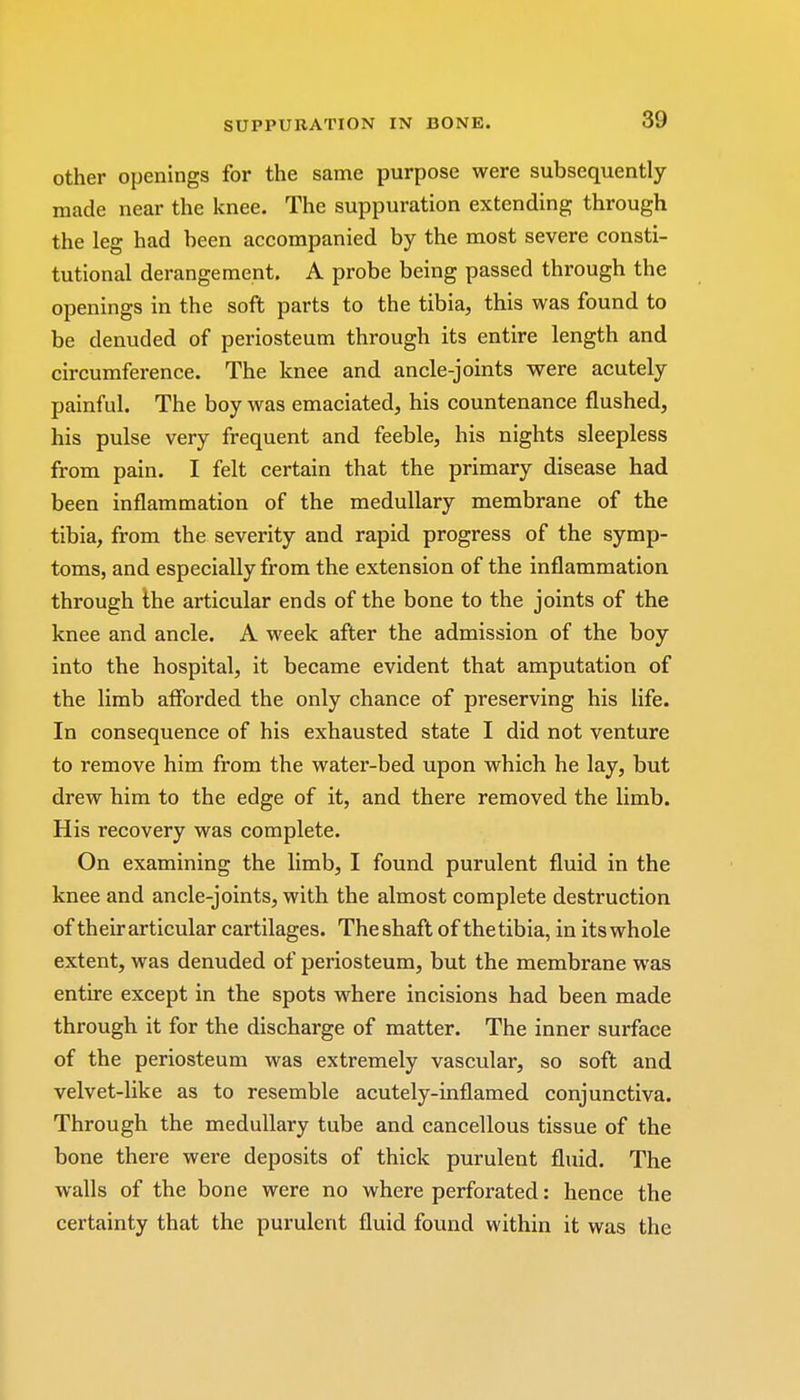 other openings for the same purpose were subsequently made near the knee. The suppuration extending through the leg had been accompanied by the most severe consti- tutional derangement. A probe being passed through the openings in the soft parts to the tibia, this was found to be denuded of periosteum through its entire length and circumference. The knee and ancle-joints were acutely painful. The boy was emaciated, his countenance flushed, his pulse very frequent and feeble, his nights sleepless from pain. I felt certain that the primary disease had been inflammation of the medullary membrane of the tibia, from the severity and rapid progress of the symp- toms, and especially from the extension of the inflammation through the articular ends of the bone to the joints of the knee and ancle. A week after the admission of the boy into the hospital, it became evident that amputation of the limb afforded the only chance of preserving his life. In consequence of his exhausted state I did not venture to remove him from the water-bed upon which he lay, but drew him to the edge of it, and there removed the limb. His recovery was complete. On examining the limb, I found purulent fluid in the knee and ancle-joints, with the almost complete destruction of their articular cartilages. Theshaft of thetibia, in its whole extent, was denuded of periosteum, but the membrane was entire except in the spots where incisions had been made through it for the discharge of matter. The inner surface of the periosteum was extremely vascular, so soft and velvet-like as to resemble acutely-inflamed conjunctiva. Through the medullary tube and cancellous tissue of the bone there were deposits of thick purulent fluid. The walls of the bone were no where perforated: hence the certainty that the purulent fluid found within it was the