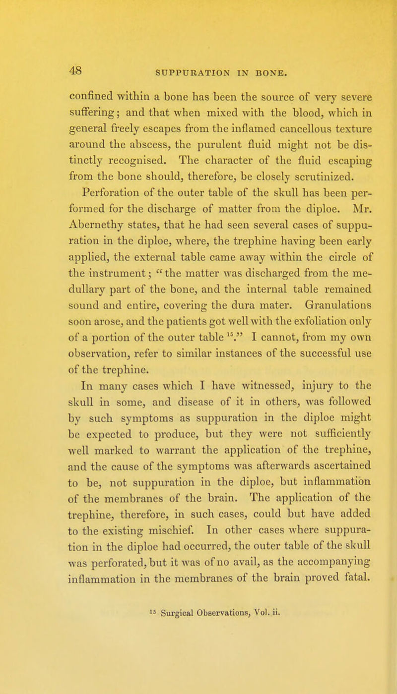 confined within a bone has been the source of very severe suffering; and that when mixed with the blood, which in general freely escapes from the inflamed cancellous texture around the abscess, the purulent fluid might not be dis- tinctly recognised. The character of the fluid escaping from the bone should, therefore, be closely scrutinized. Perforation of the outer table of the skull has been per- formed for the discharge of matter from the diploe. Mr. Abernethy states, that he had seen several cases of suppu- ration in the diploe, where, the trephine having been early applied, the external table came away within the circle of the instrument;  the matter was discharged from the me- dullary part of the bone, and the internal table remained sound and entire, covering the dura mater. Granulations soon ai-ose, and the patients got well with the exfoliation only of a portion of the outer table 15. I cannot, from my own observation, refer to similar instances of the successful use of the trephine. In many cases which I have witnessed, injury to the skull in some, and disease of it in others, was followed by such symptoms as suppuration in the diploe might be expected to produce, but they were not sufficiently well marked to warrant the application of the trephine, and the cause of the symptoms was afterwards ascertained to be, not suppuration in the diploe, but inflammation of the membranes of the brain. The application of the trephine, therefore, in such cases, could but have added to the existing mischief. In other cases where suppura- tion in the diploe had occurred, the outer table of the skull was perforated, but it was of no avail, as the accompanying inflammation in the membranes of the brain proved fatal. 15 Surgical Observations, Vol. ii.