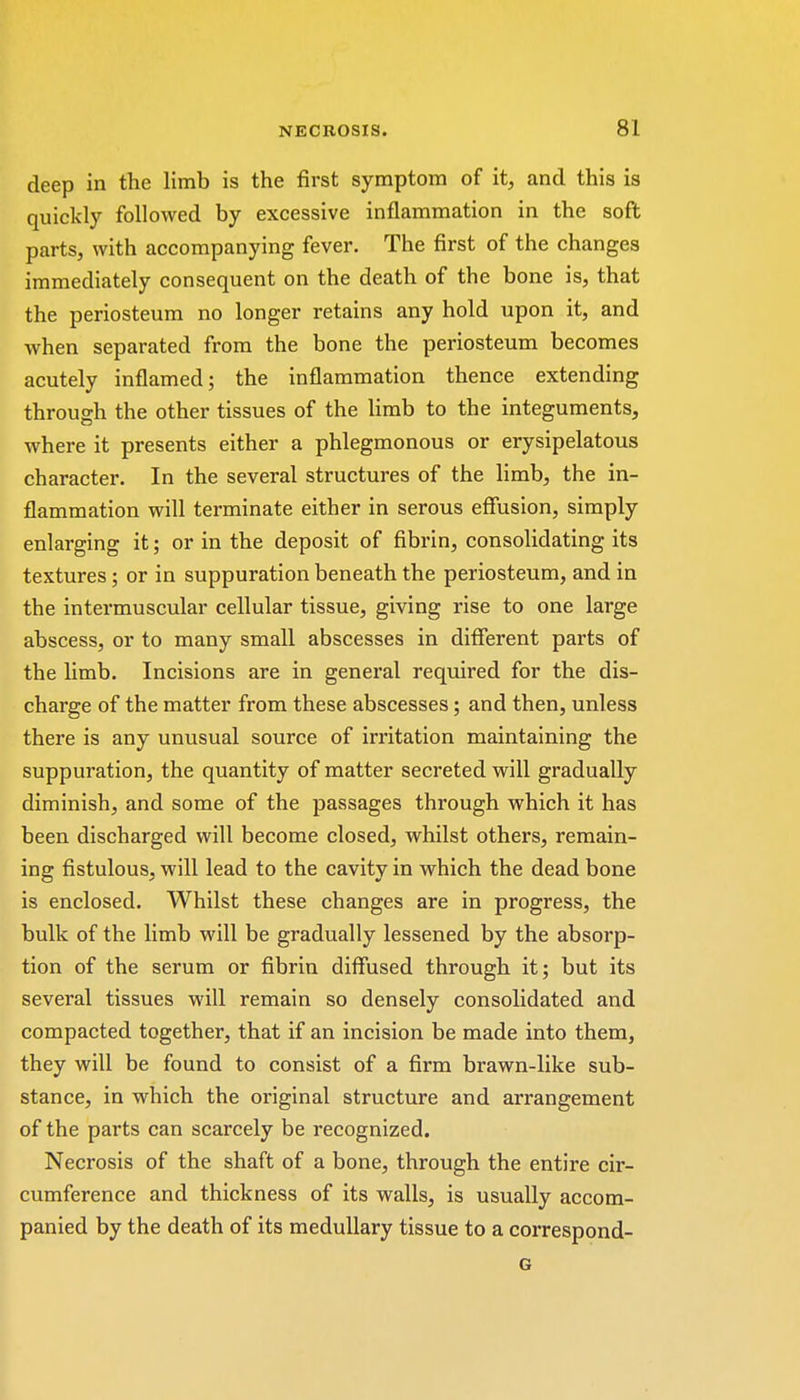 deep in the limb is the first symptom of it, and this is quickly followed by excessive inflammation in the soft parts, with accompanying fever. The first of the changes immediately consequent on the death of the bone is, that the periosteum no longer retains any hold upon it, and when separated from the bone the periosteum becomes acutely inflamed; the inflammation thence extending through the other tissues of the limb to the integuments, where it presents either a phlegmonous or erysipelatous character. In the several structures of the limb, the in- flammation will terminate either in serous effusion, simply enlarging it; or in the deposit of fibrin, consolidating its textures; or in suppuration beneath the periosteum, and in the intermuscular cellular tissue, giving rise to one large abscess, or to many small abscesses in different parts of the limb. Incisions are in general required for the dis- charge of the matter from these abscesses; and then, unless there is any unusual source of irritation maintaining the suppuration, the quantity of matter secreted will gradually diminish, and some of the passages through which it has been discharged will become closed, whilst others, remain- ing fistulous, will lead to the cavity in which the dead bone is enclosed. Whilst these changes are in progress, the bulk of the limb will be gradually lessened by the absorp- tion of the serum or fibrin diffused through it; but its several tissues will remain so densely consolidated and compacted together, that if an incision be made into them, they will be found to consist of a firm brawn-like sub- stance, in which the original structure and arrangement of the parts can scarcely be recognized. Necrosis of the shaft of a bone, through the entire cir- cumference and thickness of its walls, is usually accom- panied by the death of its medullary tissue to a correspond- G