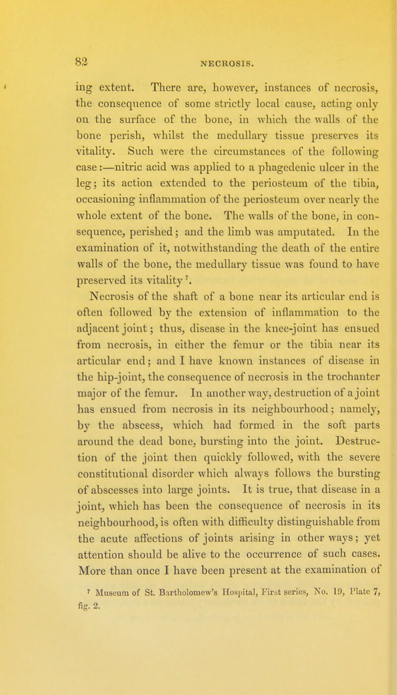 ing extent. There are, however, instances of necrosis, the consequence of some strictly local cause, acting only on the surface of the bone, in which the walls of the bone perish, whilst the medullary tissue preserves its vitality. Such were the circumstances of the following case:—nitric acid was applied to a phagedenic ulcer in the leg; its action extended to the periosteum of the tibia, occasioning inflammation of the periosteum over nearly the whole extent of the bone. The walls of the bone, in con- sequence, perished; and the limb was amputated. In the examination of it, notwithstanding the death of the entire walls of the bone, the medullary tissue was found to have preserved its vitalityr. Necrosis of the shaft of a bone near its articular end is often followed by the extension of inflammation to the adjacent joint; thus, disease in the knee-joint has ensued from necrosis, in either the femur or the tibia near its articular end; and I have known instances of disease in the hip-joint, the consequence of necrosis in the trochanter major of the femur. In another way, destruction of a joint has ensued from necrosis in its neighbourhood; namely, by the abscess, which had formed in the soft parts around the dead bone, bursting into the joint. Destruc- tion of the joint then quickly followed, with the severe constitutional disorder which always follows the bursting of abscesses into large joints. It is true, that disease in a joint, which has been the consequence of necrosis in its neighbourhood, is often with difficulty distinguishable from the acute affections of joints arising in other ways; yet attention should be alive to the occurrence of such cases. More than once I have been present at the examination of r Museum of St. Bartholomew's Hospital, First series, No. If), Plate 7, fig. 2.