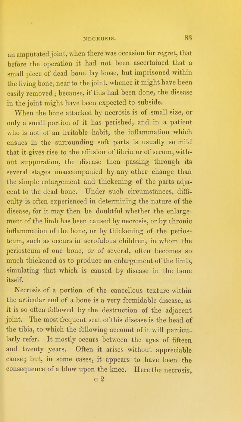 an amputated joint, when there was occasion for regret, that before the operation it had not been ascertained that a small piece of dead bone lay loose, but imprisoned within the living bone, near to the joint, whence it might have been easily removed; because, if this had been done, the disease in the joint might have been expected to subside. When the bone attacked by necrosis is of small size, or only a small portion of it has perished, and in a patient who is not of an irritable habit, the inflammation which ensues in the surrounding soft parts is usually so mild that it gives rise to the effusion of fibrin or of serum, with- out suppuration, the disease then passing through its several stages unaccompanied by any other change than the simple enlargement and thickening of the parts adja- cent to the dead bone. Under such circumstances, diffi- culty is often experienced in determining the nature of the disease, for it may then be doubtful whether the enlarge- ment of the limb has been caused by necrosis, or by chronic inflammation of the bone, or by thickening of the perios- teum, such as occurs in scrofulous children, in whom the periosteum of one bone, or of several, often becomes so much thickened as to produce an enlargement of the limb, simulating that which is caused by disease in the bone itself. Necrosis of a portion of the cancellous textui'e within the articular end of a bone is a very formidable disease, as it is so often followed by the destruction of the adjacent joint. The most frequent seat of this disease is the head of the tibia, to which the following account of it will particu- larly refer. It mostly occurs between the ages of fifteen and twenty years. Often it arises without appreciable cause; but, in some cases, it appears to have been the consequence of a blow upon the knee. Here the necrosis, g 2