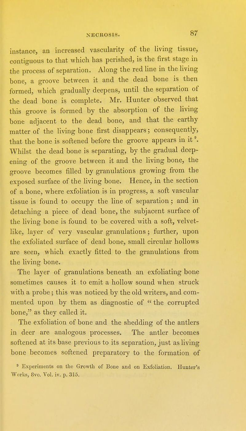 instance, an increased vascularity of the living tissue, contiguous to that which has perished, is the first stage in the process of separation. Along the red line in the living bone, a groove between it and the dead bone is then formed, which gradually deepens, until the separation of the dead bone is complete. Mr. Hunter observed that this groove is formed by the absorption of the living bone adjacent to the dead bone, and that the earthy matter of the living bone first disappears; consequently, that the bone is softened before the groove appears in it9. Whilst the dead bone is separating, by the gradual deep- ening of the groove between it and the living bone, the groove becomes filled by granulations growing from the exposed surface of the living bone. Hence, in the section of a bone, where exfoliation is in progress, a soft vascular tissue is found to occupy the line of separation; and in detaching a piece of dead bone, the subjacent surface of the living bone is found to be covered with a soft, velvet- like, layer of very vascular granulations; further, upon the exfoliated surface of dead bone, small circular hollows are seen, which exactly fitted to the granulations from the living bone. The layer of granulations beneath an exfoliating bone sometimes causes it to emit a hollow sound when struck with a probe; this was noticed by the old writers, and com- mented upon by them as diagnostic of  the corrupted bone, as they called it. The exfoliation of bone and the shedding of the antlers in deer are analogous processes. The antler becomes softened at its base previous to its separation, just as living bone becomes softened preparatory to the formation of 9 Experiments on the Growth of Bone and on Exfoliation. Hunter's Works, 8vo. Vol. iv. p. 315.