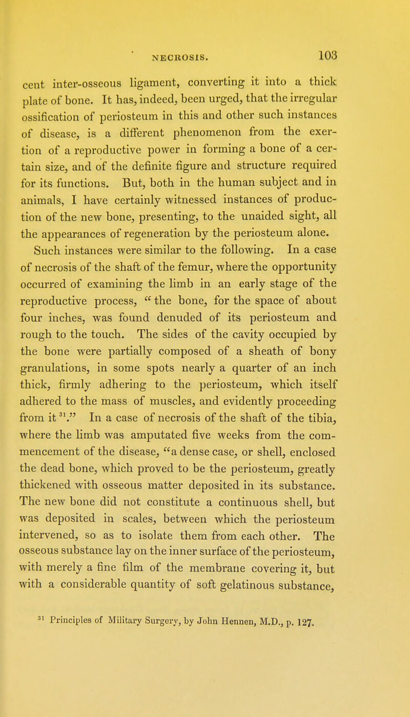 cent inter-osseous ligament, converting it into a thick plate of bone. It has, indeed, been urged, that the irregular ossification of periosteum in this and other such instances of disease, is a different phenomenon from the exer- tion of a reproductive power in forming a bone of a cer- tain size, and of the definite figure and structure required for its functions. But, both in the human subject and in animals, I have certainly witnessed instances of produc- tion of the new bone, presenting, to the unaided sight, all the appearances of regeneration by the periosteum alone. Such instances were similar to the following. In a case of necrosis of the shaft of the femur, where the opportunity occurred of examining the limb in an early stage of the reproductive process,  the bone, for the space of about four inches, was found denuded of its periosteum and rough to the touch. The sides of the cavity occupied by the bone were partially composed of a sheath of bony granulations, in some spots nearly a quarter of an inch thick, firmly adhering to the periosteum, which itself adhered to the mass of muscles, and evidently proceeding from it31. In a case of necrosis of the shaft of the tibia, where the limb was amputated five weeks from the com- mencement of the disease, a dense case, or shell, enclosed the dead bone, which proved to be the periosteum, greatly thickened with osseous matter deposited in its substance. The new bone did not constitute a continuous shell, but was deposited in scales, between which the periosteum intervened, so as to isolate them from each other. The osseous substance lay on the inner surface of the periosteum, with merely a fine film of the membrane covering it, but with a considerable quantity of soft gelatinous substance, 31 Principles of Military Surgery, by John Hennen, M.D., p. 127.