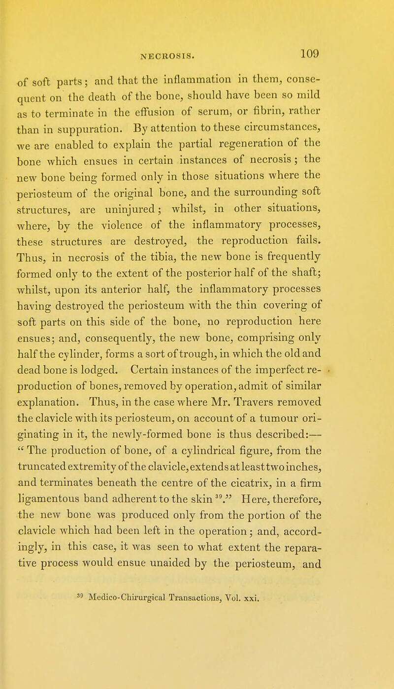 of soft parts; and that the inflammation in them, conse- quent on the death of the bone, should have been so mild as to terminate in the effusion of serum, or fibrin, rather than in suppuration. By attention to these circumstances, we are enabled to explain the partial regeneration of the bone which ensues in certain instances of necrosis; the new bone being formed only in those situations where the periosteum of the original bone, and the surrounding soft structures, are uninjured; whilst, in other situations, where, by the violence of the inflammatory processes, these structures are destroyed, the reproduction fails. Thus, in necrosis of the tibia, the new bone is frequently formed only to the extent of the posterior half of the shaft; whilst, upon its anterior half, the inflammatory processes having destroyed the periosteum with the thin covering of soft parts on this side of the bone, no reproduction here ensues; and, consequently, the new bone, comprising only half the cylinder, forms a sort of trough, in which the old and dead bone is lodged. Certain instances of the imperfect re- production of bones, removed by operation, admit of similar explanation. Thus, in the case where Mr. Travers removed the clavicle with its periosteum, on account of a tumour ori- ginating in it, the newly-formed bone is thus described:—  The production of bone, of a cylindrical figure, from the truncated extremity of the clavicle, extends at leasttwo inches, and terminates beneath the centre of the cicatrix, in a firm ligamentous band adherent to the skin 3V Here, therefore, the new bone was produced only from the portion of the clavicle which had been left in the operation; and, accord- ingly, in this case, it was seen to what extent the repara- tive process would ensue unaided by the periosteum, and Medico-Chirurgical Transactions, Vol. xxi.
