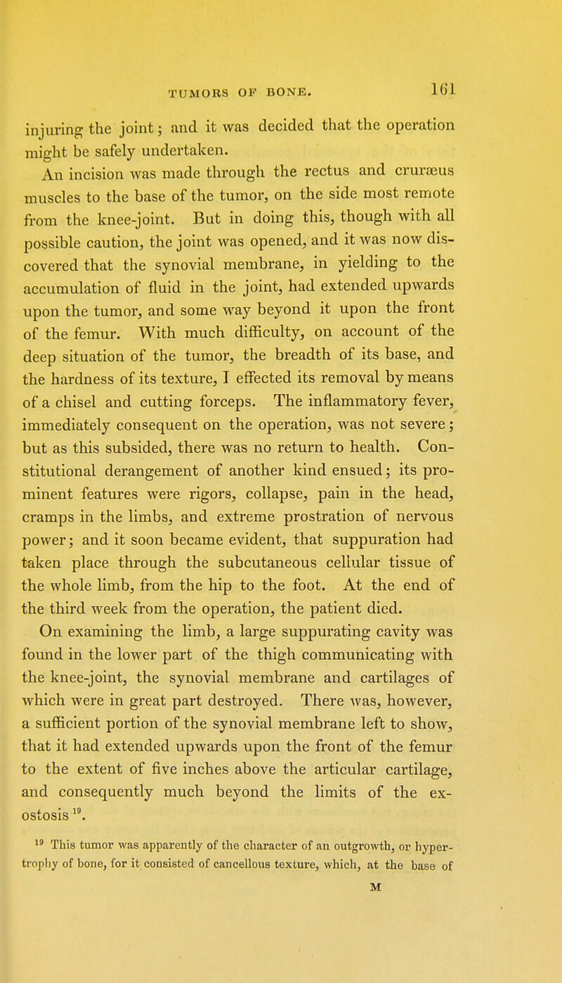 injuring the joint; and it was decided that the operation might be safely undertaken. An incision was made through the rectus and cruraeus muscles to the base of the tumor, on the side most remote from the knee-joint. But in doing this, though with all possible caution, the joint was opened, and it was now dis- covered that the synovial membrane, in yielding to the accumulation of fluid in the joint, had extended upwards upon the tumor, and some way beyond it upon the front of the femur. With much difficulty, on account of the deep situation of the tumor, the breadth of its base, and the hardness of its texture, I effected its removal by means of a chisel and cutting forceps. The inflammatory fever, immediately consequent on the operation, was not severe; but as this subsided, there was no return to health. Con- stitutional derangement of another kind ensued; its pro- minent features were rigors, collapse, pain in the head, cramps in the limbs, and extreme prostration of nervous power; and it soon became evident, that suppuration had taken place through the subcutaneous cellular tissue of the whole limb, from the hip to the foot. At the end of the third week from the operation, the patient died. On examining the limb, a large suppurating cavity was found in the lower part of the thigh communicating with the knee-joint, the synovial membrane and cartilages of which were in great part destroyed. There was, however, a sufficient portion of the synovial membrane left to show, that it had extended upwards upon the front of the femur to the extent of five inches above the articular cartilage, and consequently much beyond the limits of the ex- ostosis 19. 19 This tumor was apparently of the character of an outgrowth, or hyper- trophy of bone, for it consisted of cancellous texture, which, at the base of M