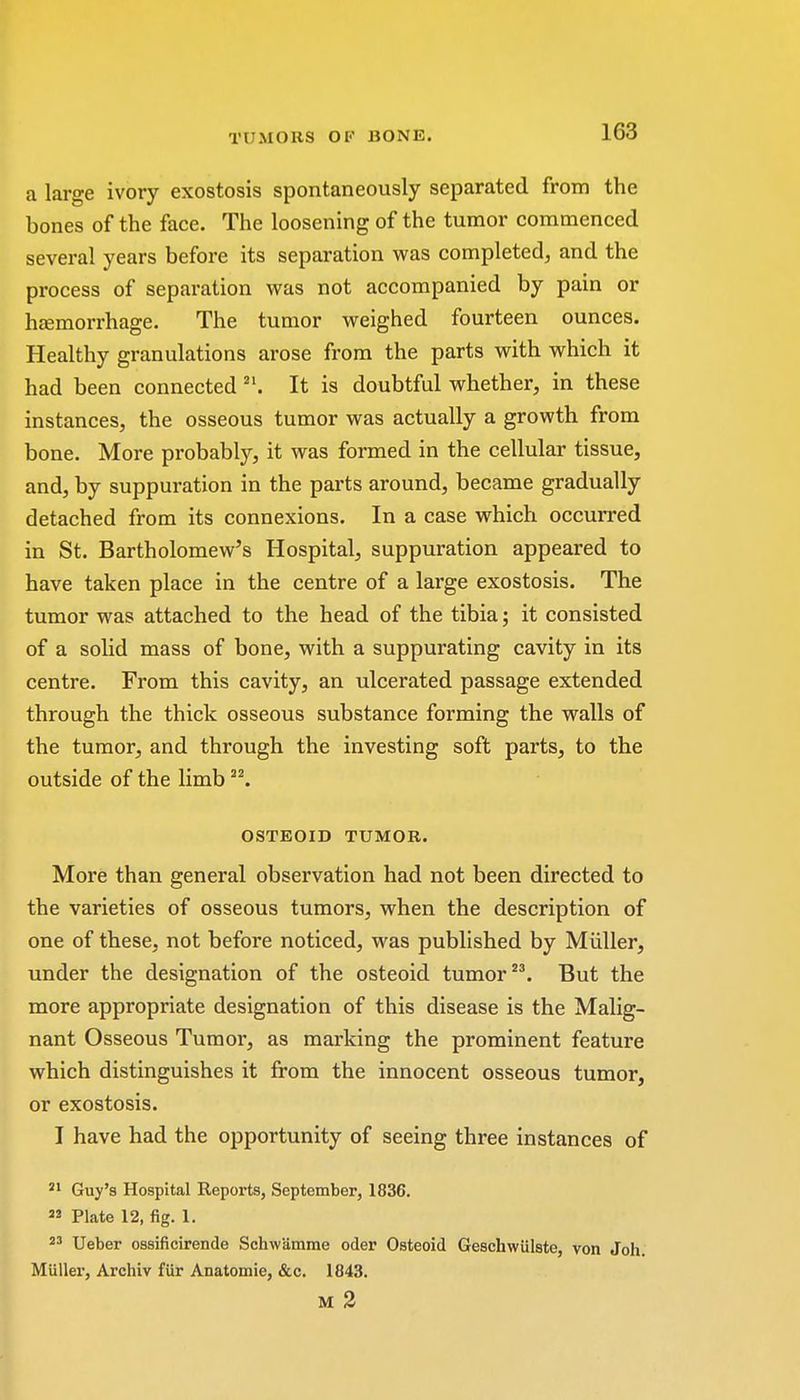 a large ivory exostosis spontaneously separated from the bones of the face. The loosening of the tumor commenced several years before its separation was completed, and the process of separation was not accompanied by pain or hemorrhage. The tumor weighed fourteen ounces. Healthy granulations arose from the parts with which it had been connected It is doubtful whether, in these instances, the osseous tumor was actually a growth from bone. More probably, it was formed in the cellular tissue, and, by suppuration in the parts around, became gradually detached from its connexions. In a case which occurred in St. Bartholomew's Hospital, suppuration appeared to have taken place in the centre of a large exostosis. The tumor was attached to the head of the tibia; it consisted of a solid mass of bone, with a suppurating cavity in its centre. From this cavity, an ulcerated passage extended through the thick osseous substance forming the walls of the tumor, and through the investing soft parts, to the outside of the limb 22. OSTEOID TUMOR. More than general observation had not been directed to the varieties of osseous tumors, when the description of one of these, not before noticed, was published by Miiller, under the designation of the osteoid tumor23. But the more appropriate designation of this disease is the Malig- nant Osseous Tumor, as marking the prominent feature which distinguishes it from the innocent osseous tumor, or exostosis. I have had the opportunity of seeing three instances of 21 Guy's Hospital Reports, September, 1836. M Plate 12, fig. 1. 23 Ueber ossificirende Schwamme oder Osteoid Geschwiilste, von Joh. Miiller, Archiv fiir Anatomie, &c. 1843. M 2
