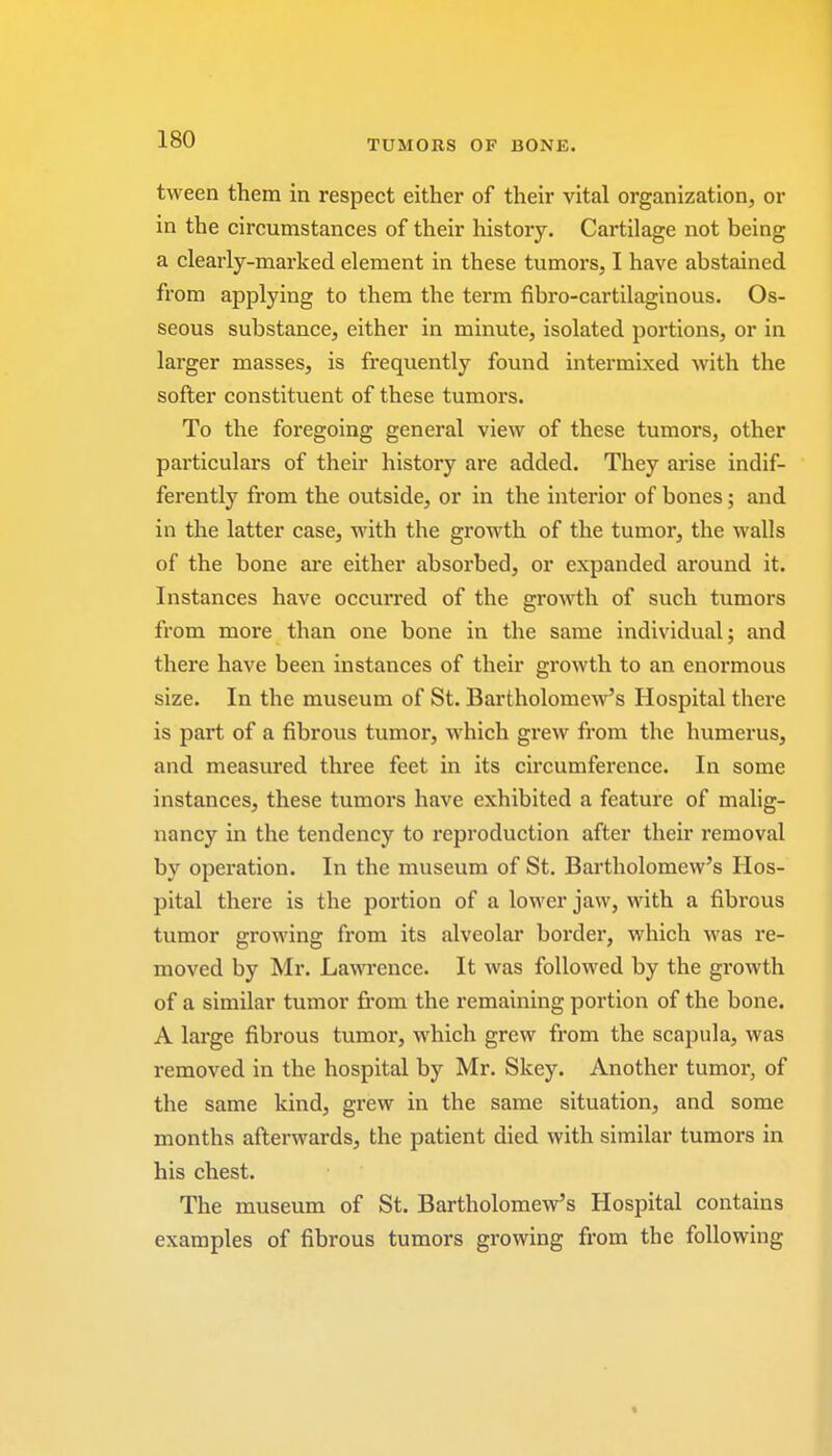 tween them in respect either of their vital organization, or in the circumstances of their history. Cartilage not being a clearly-marked element in these tumors, I have abstained from applying to them the term fibro-cartilaginous. Os- seous substance, either in minute, isolated portions, or in larger masses, is frequently found intermixed with the softer constituent of these tumors. To the foregoing general view of these tumors, other particulars of their history are added. They arise indif- ferently from the outside, or in the interior of bones; and in the latter case, with the growth of the tumor, the walls of the bone are either absorbed, or expanded around it. Instances have occurred of the growth of such tumors from more than one bone in the same individual; and there have been instances of their growth to an enormous size. In the museum of St. Bartholomew's Hospital there is part of a fibrous tumor, which grew from the humerus, and measured three feet in its circumference. In some instances, these tumors have exhibited a feature of malig- nancy in the tendency to reproduction after their removal by operation. In the museum of St. Bartholomew's Hos- pital there is the portion of a lower jaw, with a fibrous tumor growing from its alveolar border, which was re- moved by Mr. Lawrence. It was followed by the growth of a similar tumor from the remaining portion of the bone. A large fibrous tumor, which grew from the scapula, was removed in the hospital by Mr. Skey. Another tumor, of the same kind, grew in the same situation, and some months afterwards, the patient died with similar tumors in his chest. The museum of St. Bartholomew's Hospital contains examples of fibrous tumors growing from the following