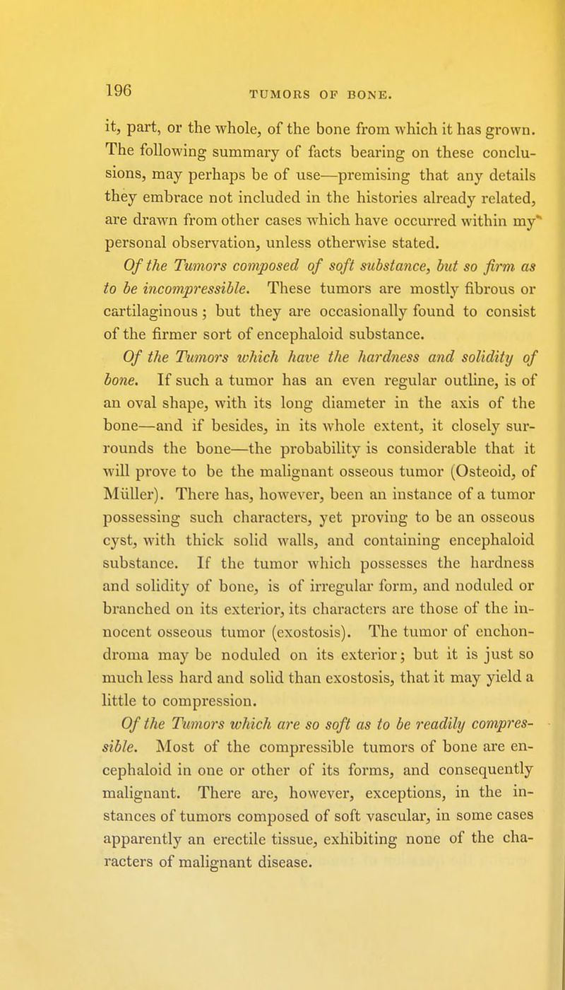 it, part, or the whole, of the bone from which it has grown. The following summary of facts bearing on these conclu- sions, may perhaps be of use—premising that any details they embrace not included in the histoi'ies already related, are drawn from other cases which have occurred within my*1 personal observation, unless otherwise stated. Of the Tumors composed of soft substance, but so firm as to be incompressible. These tumors are mostly fibrous or cartilaginous ; but they are occasionally found to consist of the firmer sort of encephaloid substance. Of the Tumors which have the hardness and solidity of bone. If such a tumor has an even regular outline, is of an oval shape, with its long diameter in the axis of the bone—and if besides, in its whole extent, it closely sur- rounds the bone—the probability is considerable that it will prove to be the malignant osseous tumor (Osteoid, of Midler). There has, however, been an instance of a tumor possessing such characters, yet proving to be an osseous cyst, with thick solid walls, and containing encephaloid substance. If the tumor which possesses the hardness and solidity of bone, is of irregular form, and noduled or branched on its exterior, its character's are those of the in- nocent osseous tumor (exostosis). The tumor of enchon- droma may be noduled on its exterior; but it is just so much less hard and solid than exostosis, that it may yield a little to compression. Of the Tumors which are so soft as to be readily compres- sible. Most of the compressible tumors of bone are en- cephaloid in one or other of its forms, and consequently malignant. There are, however, exceptions, in the in- stances of tumors composed of soft vascular, in some cases apparently an erectile tissue, exhibiting none of the cha- racters of malignant disease.