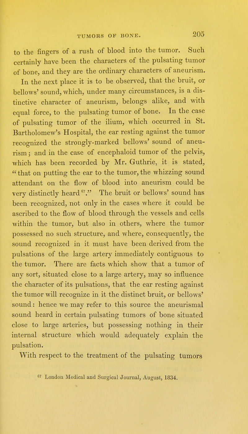 to the fingers of a rush of blood into the tumor. Such certainly have been the characters of the pulsating tumor of bone, and they are the ordinary characters of aneurism. In the next place it is to be observed, that the bruit, or bellows' sound, which, under many circumstances, is a dis- tinctive character of aneurism, belongs alike, and with equal force, to the pulsating tumor of bone. In the case of pulsating tumor of the ilium, which occurred in St. Bartholomew's Hospital, the ear resting against the tumor recognized the strongly-marked bellows' sound of aneu- rism ; and in the case of encephaloid tumor of the pelvis, which has been recorded by Mr. Guthrie, it is stated,  that on putting the ear to the tumor, the whizzing sound attendant on the flow of blood into aneurism could be very distinctly heard The bruit or bellows' sound has been recognized, not only in the cases where it could be ascribed to the flow of blood through the vessels and cells within the tumor, but also in others, where the tumor possessed no such structure, and where, consequently, the sound recognized in it must have been derived from the pulsations of the large artery immediately contiguous to the tumor. There are facts which show that a tumor of any sort, situated close to a large artery, may so influence the character of its pulsations, that the ear resting against the tumor will recognize in it the distinct bruit, or bellows' sound: hence we may refer to this source the aneurismal sound heard in certain pulsating tumors of bone situated close to large arteries, but possessing nothing in their internal structure which would adequately explain the pulsation. With respect to the treatment of the pulsating tumors 07 London Medical and Surgical Journal, August, 1834.