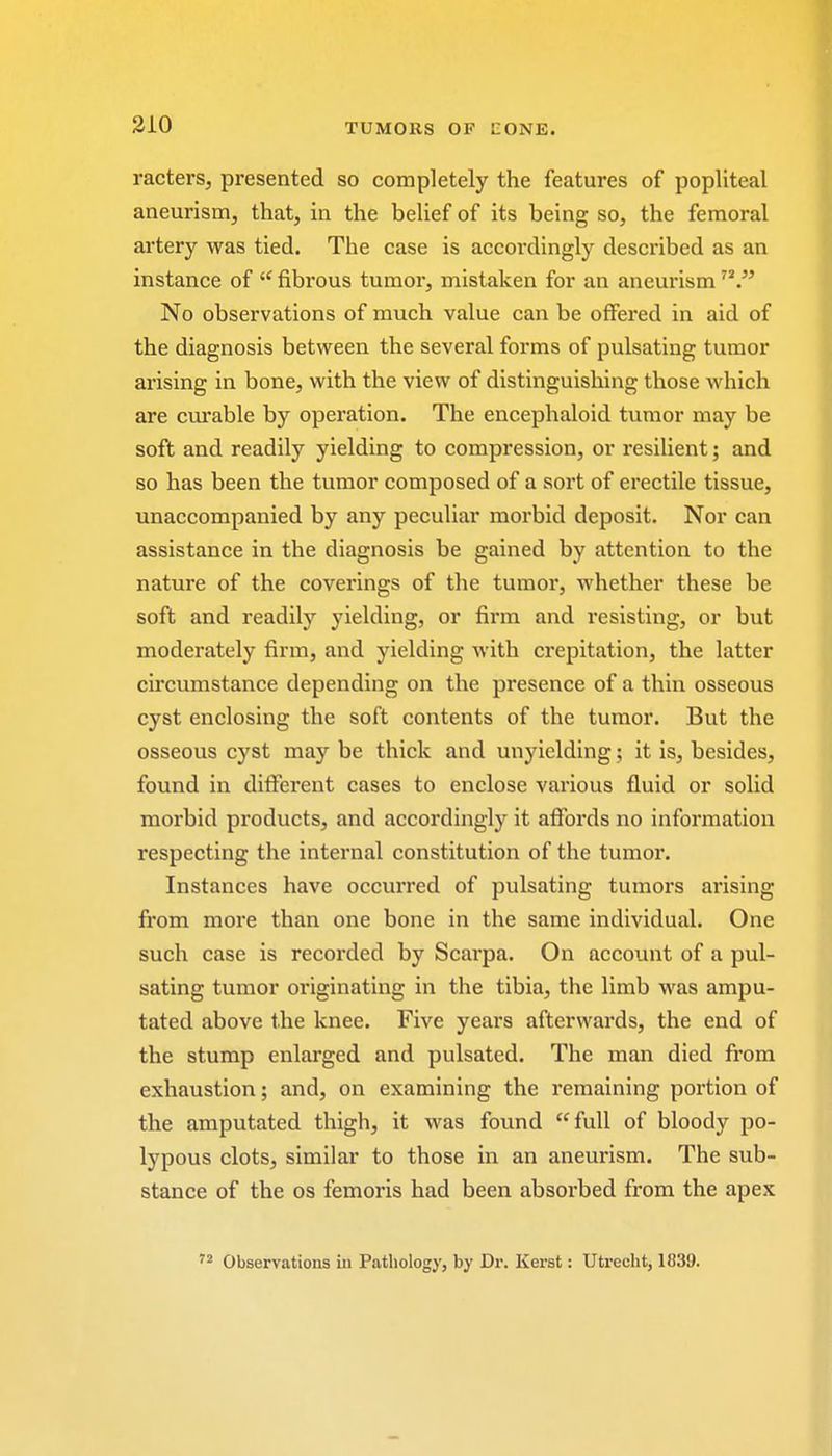 racters, presented so completely the features of popliteal aneurism, that, in the belief of its being so, the femoral artery was tied. The case is accordingly described as an instance of  fibrous tumor, mistaken for an aneurism No observations of much value can be offered in aid of the diagnosis between the several forms of pulsating tumor arising in bone, with the view of distinguishing those which are curable by operation. The encephaloid tumor may be soft and readily yielding to compression, or resilient; and so has been the tumor composed of a sort of erectile tissue, unaccompanied by any peculiar morbid deposit. Nor can assistance in the diagnosis be gained by attention to the nature of the coverings of the tumor, whether these be soft and readily yielding, or firm and resisting, or but moderately firm, and yielding with crepitation, the latter circumstance depending on the presence of a thin osseous cyst enclosing the soft contents of the tumor. But the osseous cyst may be thick and unyielding; it is, besides, found in different cases to enclose various fluid or solid morbid products, and accordingly it affords no information respecting the internal constitution of the tumor. Instances have occurred of pulsating tumors arising from more than one bone in the same individual. One such case is recorded by Scarpa. On account of a pul- sating tumor originating in the tibia, the limb was ampu- tated above the knee. Five years afterwards, the end of the stump enlarged and pulsated. The man died from exhaustion; and, on examining the remaining portion of the amputated thigh, it was found full of bloody po- lypous clots, similar to those in an aneurism. The sub- stance of the os femoris had been absorbed from the apex 72 Observations in Pathology, by Dr. Kerst: Utrecht, 1839.