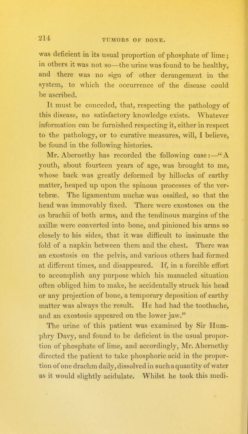 was deficient in its usual proportion of phosphate of lime; in others it was not so—the urine was found to be healthy, and there was no sign of other derangement in the system, to which the occurrence of the disease could be ascribed. It must be conceded, that, respecting the pathology of this disease, no satisfactory knowledge exists. Whatever information can be furnished respecting it, either in respect to the pathology, or to curative measures, will, I believe, be found in the following histories. Mr. Abernethy has recorded the following case:—A youth, about fourteen years of age, was brought to me, whose back was greatly deformed by hillocks of earthy matter, heaped up upon the spinous processes of the ver- tebrae. The ligamentum nuchas was ossified, so that the head was immovably fixed. There were exostoses on the os brachii of both arms, and the tendinous margins of the axillae were converted into bone, and pinioned his arms so closely to his sides, that it was difficult to insinuate the fold of a napkin between them and the chest. There was an exostosis on the pelvis, and various others had formed at different times, and disappeared. If, in a forcible effort to accomplish any purpose which his manacled situation often obliged him to make, he accidentally struck his head or any projection of bone, a temporary deposition of earthy matter was always the result. He had had the toothache, and an exostosis appeared on the lower jaw. The urine of this patient was examined by Sir Hum- phry Davy, and found to be deficient in the usual propor- tion of phosphate of lime, and accordingly, Mr. Abernethy directed the patient to take phosphoric acid in the propor- tion of one drachm daily, dissolved in such a quantity of water as it would slightly acidulate. Whilst he took this medi-