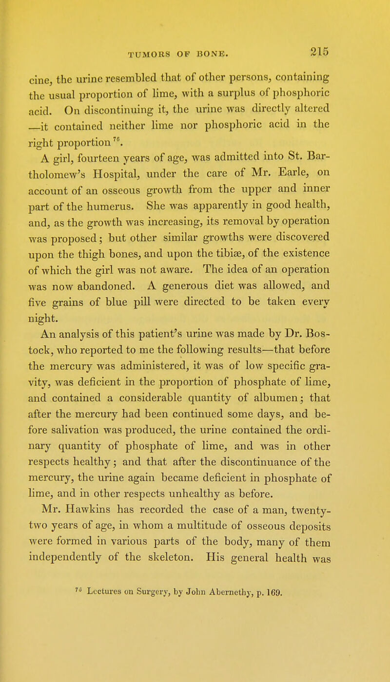 cine, the urine resembled that of other persons, containing the usual proportion of lime, with a surplus of phosphoric acid. On discontinuing it, the urine was directly altered it contained neither lime nor phosphoric acid in the right proportion A girl, fourteen years of age, was admitted into St. Bar- tholomew's Hospital, under the care of Mr. Earle, on account of an osseous growth from the upper and inner part of the humerus. She was apparently in good health, and, as the growth was increasing, its removal by operation was proposed; but other similar growths were discovered upon the thigh bones, and upon the tibiae, of the existence of which the girl was not aware. The idea of an operation was now abandoned. A generous diet was allowed, and five grains of blue pill were directed to be taken every night. An analysis of this patient's urine was made by Dr. Bos- tock, who reported to me the following results—that before the mercury was administered, it was of low specific gra- vity, was deficient in the proportion of phosphate of lime, and contained a considerable quantity of albumen; that after the mercury had been continued some days, and be- fore salivation was produced, the urine contained the ordi- nary quantity of phosphate of lime, and wras in other respects healthy; and that after the discontinuance of the mercury, the urine again became deficient in phosphate of lime, and in other respects unhealthy as before. Mr. Hawkins has recorded the case of a man, twenty- two years of age, in whom a multitude of osseous deposits were formed in various parts of the body, many of them independently of the skeleton. His general health was Lectures on Surgery, by John Abernethy, p. 169.