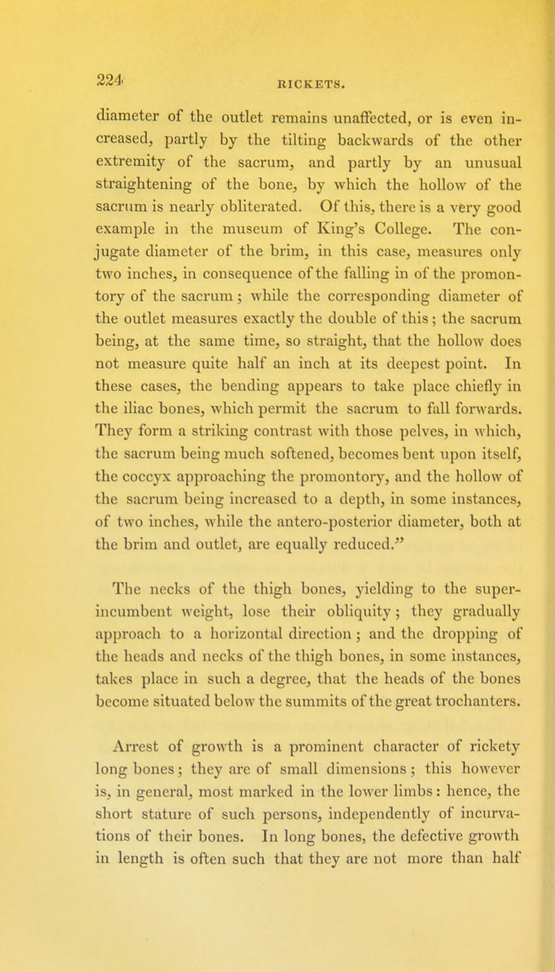 RICKETS. diameter of the outlet remains unaffected, or is even in- creased, partly by the tilting backwards of the other extremity of the sacrum, and partly by an unusual straightening of the bone, by which the hollow of the sacrum is nearly obliterated. Of this, there is a very good example in the museum of King's College. The con- jugate diameter of the brim, in this case, measures only two inches, in consequence of the falling in of the promon- tory of the sacrum; while the corresponding diameter of the outlet measures exactly the double of this ; the sacrum being, at the same time, so straight, that the hollow does not measure quite half an inch at its deepest point. In these cases, the bending appears to take place chiefly in the iliac bones, which permit the sacrum to fall forwards. They form a striking contrast with those pelves, in which, the sacrum being much softened, becomes bent upon itself, the coccyx approaching the promontory, and the hollow of the sacrum being increased to a depth, in some instances, of two inches, while the antero-posterior diameter, both at the brim and outlet, are equally reduced. The necks of the thigh bones, yielding to the super- incumbent weight, lose their obliquity ; they gradually approach to a horizontal direction; and the dropping of the heads and necks of the thigh bones, in some instances, takes place in such a degree, that the heads of the bones become situated below the summits of the great trochanters. Arrest of growth is a prominent character of rickety long bones; they are of small dimensions; this however is, in general, most marked in the lower limbs: hence, the short stature of such persons, independently of incurva- tions of their bones. In long bones, the defective growth in length is often such that they are not more than half