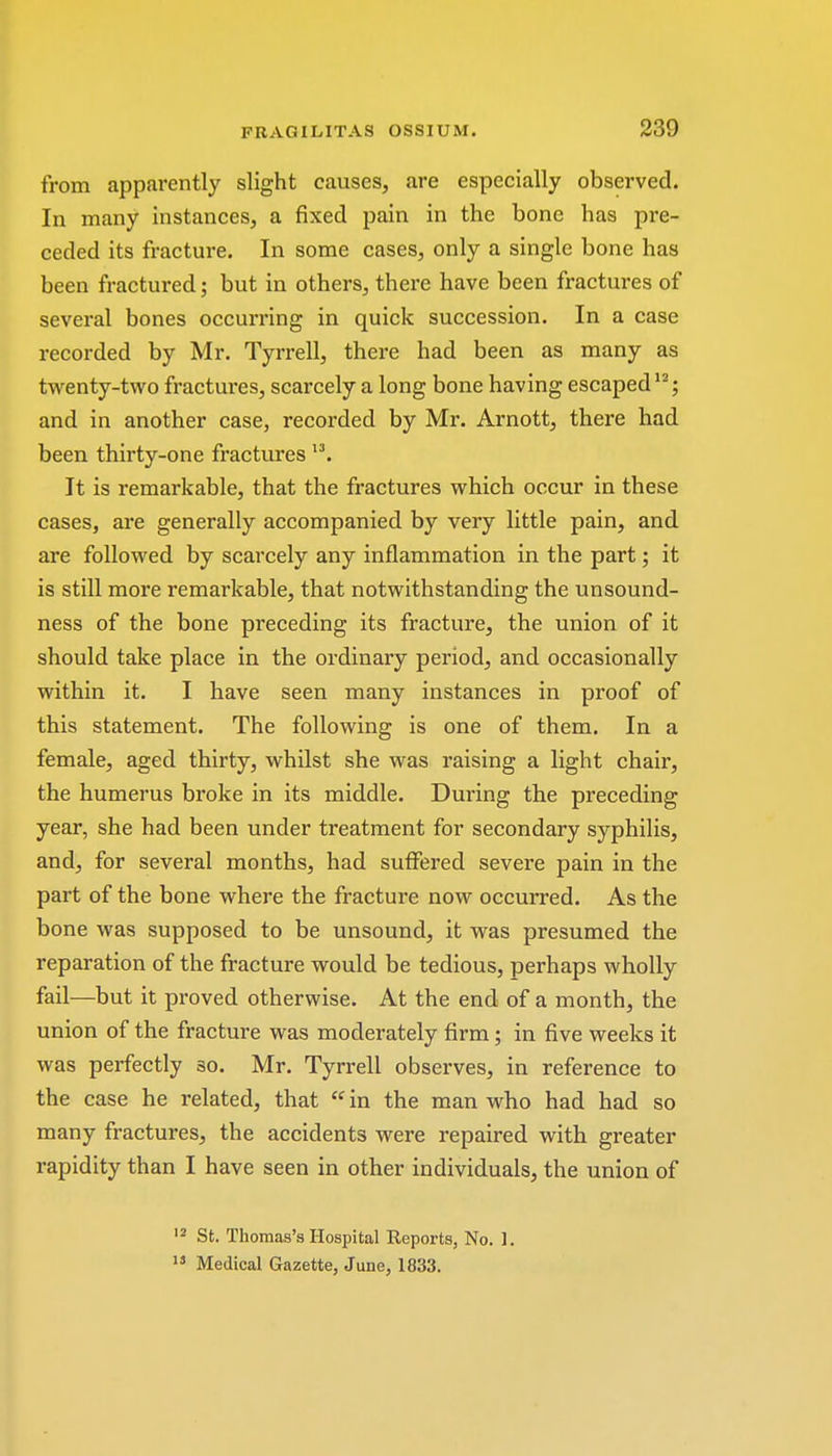 from apparently slight causes, are especially observed. In many instances, a fixed pain in the bone has pre- ceded its fracture. In some cases, only a single bone has been fractured; but in others, there have been fractures of several bones occurring in quick succession. In a case recorded by Mr. Tyrrell, there had been as many as twenty-two fractures, scarcely a long bone having escaped12; and in another case, recorded by Mr. Arnott, there had been thirty-one fracturesl3. It is remarkable, that the fractures which occur in these cases, are generally accompanied by very little pain, and are followed by scarcely any inflammation in the part; it is still more remarkable, that notwithstanding the unsound- ness of the bone preceding its fracture, the union of it should take place in the ordinary period, and occasionally within it. I have seen many instances in proof of this statement. The following is one of them. In a female, aged thirty, whilst she was raising a light chair, the humerus broke in its middle. During the preceding year, she had been under treatment for secondary syphilis, and, for several months, had suffered severe pain in the part of the bone where the fracture now occurred. As the bone was supposed to be unsound, it was presumed the reparation of the fracture would be tedious, perhaps wholly fail—but it proved otherwise. At the end of a month, the union of the fracture was moderately firm; in five weeks it was perfectly 30. Mr. Tyrrell observes, in reference to the case he related, that  in the man who had had so many fractures, the accidents were repaired with greater rapidity than I have seen in other individuals, the union of 12 St. Thomas's Hospital Reports, No. 1. 13 Medical Gazette, June, 1833.