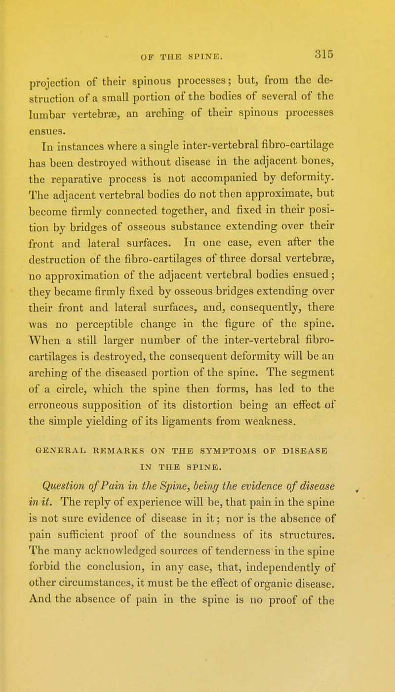 projection of their spinous processes; but, from the de- struction of a small portion of the bodies of several of the lumbar vertebrae, an arching of their spinous processes ensues. In instances where a single inter-vertebral fibro-cartilage has been destroyed without disease in the adjacent bones, the reparative process is not accompanied by deformity. The adjacent vertebral bodies do not then approximate, but become firmly connected together, and fixed in their posi- tion by bridges of osseous substance extending over their front and lateral surfaces. In one case, even after the destruction of the fibro-cartilages of three dorsal vertebrae, no approximation of the adjacent vertebral bodies ensued; they became firmly fixed by osseous bridges extending over their front and lateral surfaces, and, consequently, there was no perceptible change in the figure of the spine. When a still larger number of the inter-vertebral fibro- cartilages is destroyed, the consequent deformity will be an arching of the diseased portion of the spine. The segment of a circle, which the spine then forms, has led to the erroneous supposition of its distortion being an effect of the simple yielding of its ligaments from weakness. GENERAL REMARKS ON THE SYMPTOMS OF DISEASE IN THE SPINE. Question of Pain in the Spine, being the evidence of disease in it. The reply of experience will be, that pain in the spine is not sure evidence of disease in it; nor is the absence of pain sufficient proof of the soundness of its structures. The many acknowledged sources of tenderness in the spine forbid the conclusion, in any case, that, independently of other circumstances, it must be the effect of organic disease. And the absence of pain in the spine is no proof of the