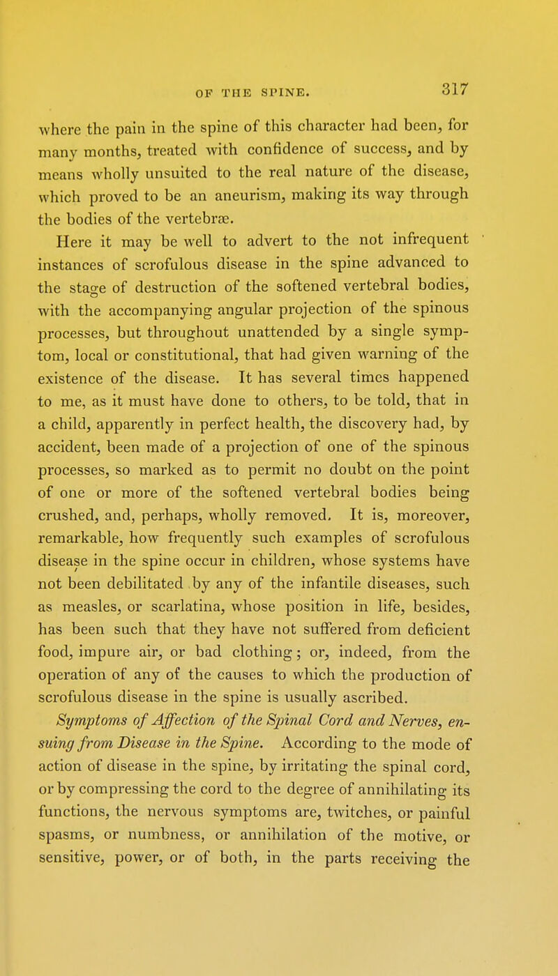 OP Til U SPINE. where the pain in the spine of this character had been, for many months, treated with confidence of success, and by- means wholly unsuited to the real nature of the disease, which proved to be an aneurism, making its way through the bodies of the vertebrae. Here it may be well to advert to the not infrequent instances of scrofulous disease in the spine advanced to the stao-e of destruction of the softened vertebral bodies, with the accompanying angular projection of the spinous processes, but throughout unattended by a single symp- tom, local or constitutional, that had given warning of the existence of the disease. It has several times happened to me, as it must have done to others, to be told, that in a child, apparently in perfect health, the discovery had, by accident, been made of a projection of one of the spinous pi'ocesses, so marked as to permit no doubt on the point of one or more of the softened vertebral bodies being crushed, and, perhaps, wholly removed. It is, moreover, remarkable, how frequently such examples of scrofulous disease in the spine occur in children, whose systems have not been debilitated by any of the infantile diseases, such as measles, or scarlatina, whose position in life, besides, has been such that they have not suffered from deficient food, impure air, or bad clothing; or, indeed, from the operation of any of the causes to which the production of scrofulous disease in the spine is usually ascribed. Symptoms of Affection of the Spinal Cord and Nerves, en- suing from Disease in the Spine. According to the mode of action of disease in the spine, by irritating the spinal cord, or by compressing the cord to the degree of annihilating its functions, the nervous symptoms are, twitches, or painful spasms, or numbness, or annihilation of the motive, or sensitive, power, or of both, in the parts receiving the