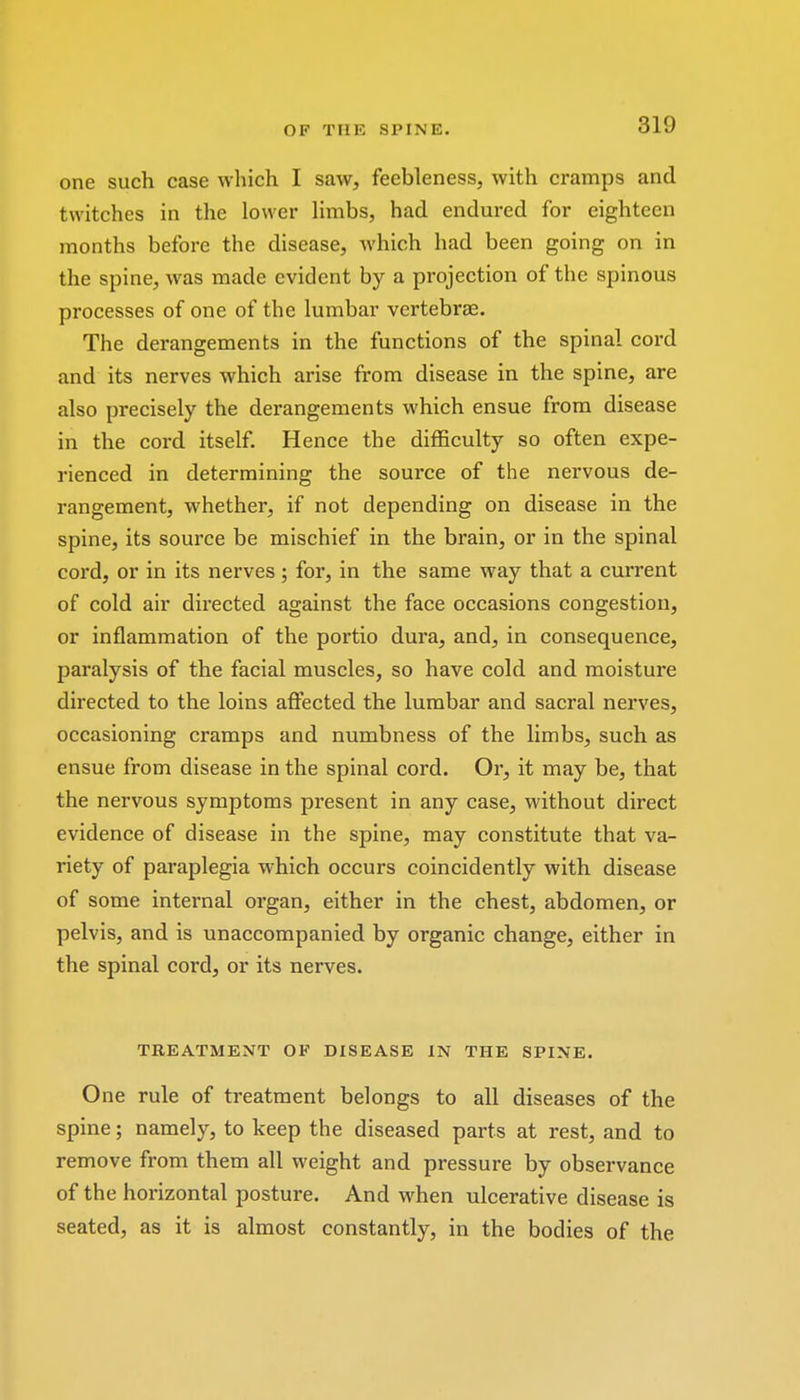 one such case which I saw, feebleness, with cramps and twitches in the lower limbs, had endured for eighteen months before the disease, which had been going on in the spine, was made evident by a projection of the spinous processes of one of the lumbar vertebrae. The derangements in the functions of the spinal cord and its nerves which arise from disease in the spine, are also precisely the derangements which ensue from disease in the cord itself. Hence the difficulty so often expe- rienced in determining the source of the nervous de- rangement, whether, if not depending on disease in the spine, its source be mischief in the brain, or in the spinal cord, or in its nerves; for, in the same way that a current of cold air directed against the face occasions congestion, or inflammation of the portio dura, and, in consequence, paralysis of the facial muscles, so have cold and moisture directed to the loins affected the lumbar and sacral nerves, occasioning cramps and numbness of the limbs, such as ensue from disease in the spinal cord. Or, it may be, that the nervous symptoms present in any case, without direct evidence of disease in the spine, may constitute that va- riety of paraplegia which occurs coincidently with disease of some internal organ, either in the chest, abdomen, or pelvis, and is unaccompanied by organic change, either in the spinal cord, or its nerves. TREATMENT OF DISEASE IN THE SPINE. One rule of treatment belongs to all diseases of the spine; namely, to keep the diseased parts at rest, and to remove from them all weight and pressure by observance of the horizontal posture. And when ulcerative disease is seated, as it is almost constantly, in the bodies of the