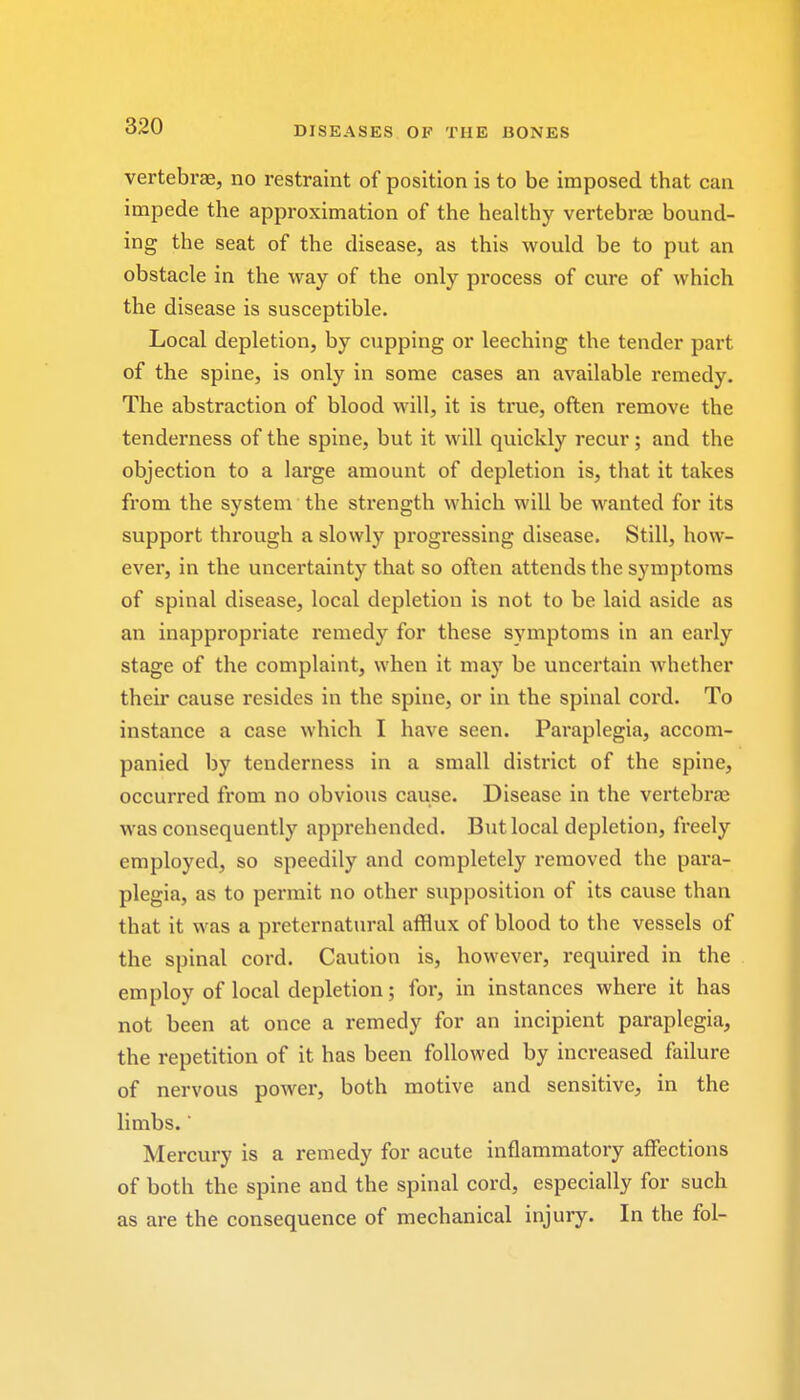 vertebrae, no restraint of position is to be imposed that can impede the approximation of the healthy vertebrae bound- ing the seat of the disease, as this would be to put an obstacle in the way of the only process of cure of which the disease is susceptible. Local depletion, by cupping or leeching the tender part of the spine, is only in some cases an available remedy. The abstraction of blood will, it is true, often remove the tenderness of the spine, but it will quickly recur; and the objection to a large amount of depletion is, that it takes from the system the strength which will be wanted for its support through a slowly progressing disease. Still, how- ever, in the uncertainty that so often attends the symptoms of spinal disease, local depletion is not to be laid aside as an inappropriate remedy for these symptoms in an early stage of the complaint, when it may be uncertain whether their cause resides in the spine, or in the spinal cord. To instance a case which I have seen. Paraplegia, accom- panied by tenderness in a small district of the spine, occurred from no obvious cause. Disease in the vertebrae was consequently apprehended. But local depletion, freely employed, so speedily and completely removed the para- plegia, as to permit no other supposition of its cause than that it was a preternatural afflux of blood to the vessels of the spinal cord. Caution is, however, required in the employ of local depletion; for, in instances where it has not been at once a remedy for an incipient paraplegia, the repetition of it has been followed by increased failure of nervous power, both motive and sensitive, in the limbs.' Mercury is a remedy for acute inflammatory affections of both the spine and the spinal cord, especially for such as are the consequence of mechanical injury. In the fol-