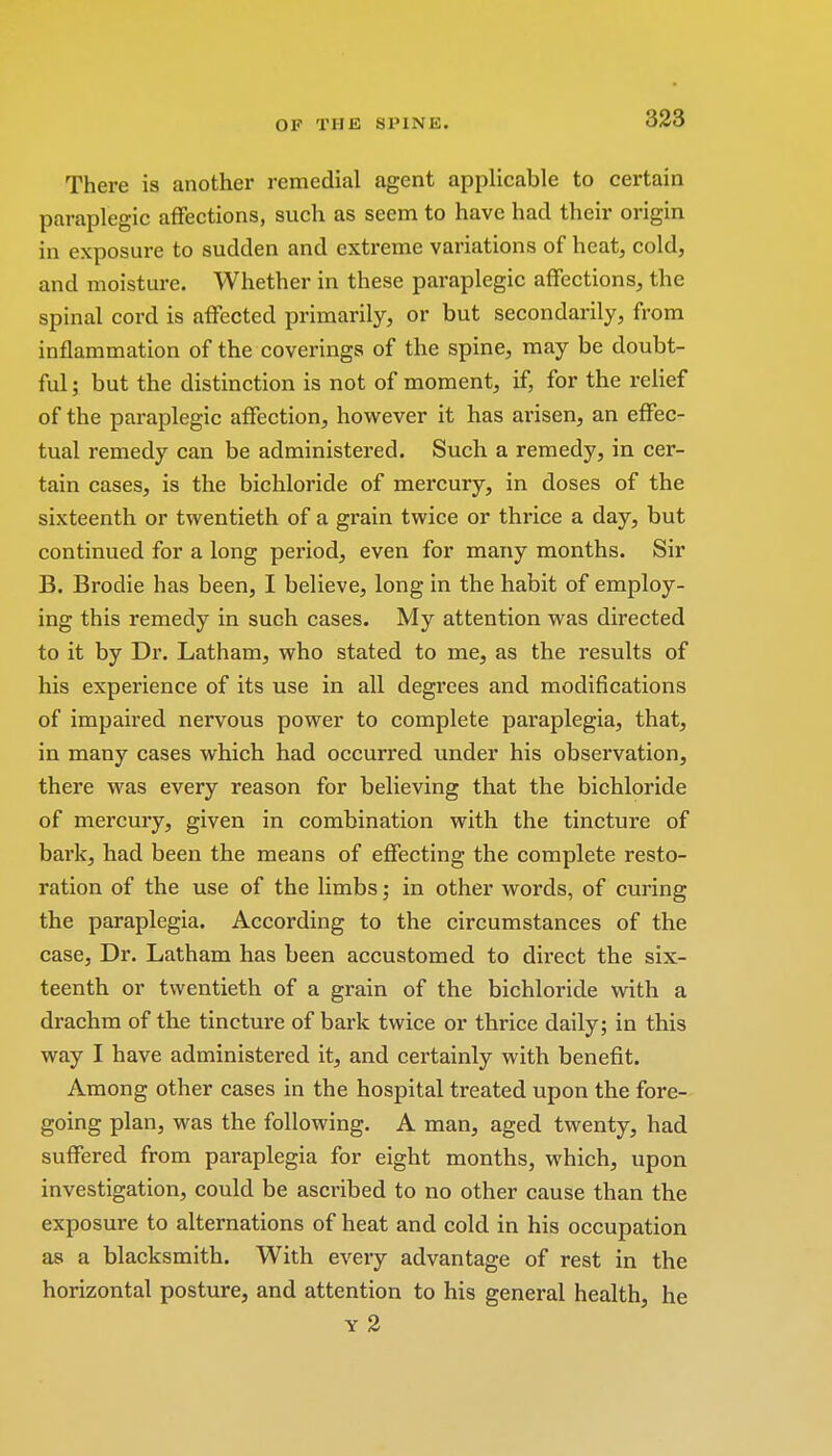 There is another remedial agent applicable to certain paraplegic affections, such as seem to have had their origin in exposure to sudden and extreme variations of heat, cold, and moisture. Whether in these paraplegic affections, the spinal cord is affected primarily, or but secondarily, from inflammation of the coverings of the spine, may be doubt- ful j but the distinction is not of moment, if, for the relief of the paraplegic affection, however it has arisen, an effec- tual remedy can be administered. Such a remedy, in cer- tain cases, is the bichloride of mercury, in doses of the sixteenth or twentieth of a grain twice or thrice a day, but continued for a long period, even for many months. Sir B. Brodie has been, I believe, long in the habit of employ- ing this remedy in such cases. My attention was directed to it by Dr. Latham, who stated to me, as the results of his experience of its use in all degrees and modifications of impaired nervous power to complete paraplegia, that, in many cases which had occurred under his observation, there was every reason for believing that the bichloride of mercury, given in combination with the tincture of bark, had been the means of effecting the complete resto- ration of the use of the limbs; in other words, of curing the paraplegia. According to the circumstances of the case. Dr. Latham has been accustomed to direct the six- teenth or twentieth of a grain of the bichloride with a drachm of the tincture of bark twice or thrice daily; in this way I have administered it, and certainly with benefit. Among other cases in the hospital treated upon the fore- going plan, was the following. A man, aged twenty, had suffered from paraplegia for eight months, which, upon investigation, could be ascribed to no other cause than the exposure to alternations of heat and cold in his occupation as a blacksmith. With every advantage of rest in the horizontal posture, and attention to his general health, he y 2
