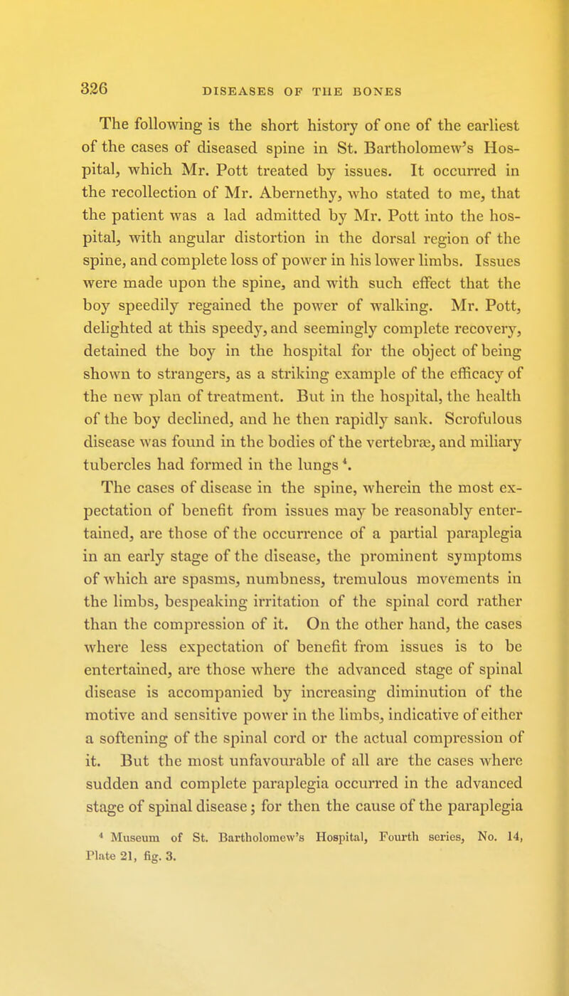 The following is the short history of one of the earliest of the cases of diseased spine in St. Bartholomew's Hos- pital, which Mr. Pott treated by issues. It occurred in the recollection of Mr. Abernethy, who stated to me, that the patient was a lad admitted by Mr. Pott into the hos- pital, with angular distortion in the dorsal region of the spine, and complete loss of power in his lower limbs. Issues were made upon the spine, and with such effect that the boy speedily regained the power of walking. Mr. Pott, delighted at this speedy, and seemingly complete recovery, detained the boy in the hospital for the object of being shown to strangers, as a striking example of the efficacy of the new plan of treatment. But in the hospital, the health of the boy declined, and he then rapidly sank. Scrofulous disease was found in the bodies of the vertebra;, and miliary tubercles had formed in the lungs *. The cases of disease in the spine, wherein the most ex- pectation of benefit from issues may be reasonably enter- tained, are those of the occurrence of a partial paraplegia in an early stage of the disease, the prominent symptoms of which are spasms, numbness, tremulous movements in the limbs, bespeaking irritation of the spinal cord rather than the compression of it. On the other hand, the cases where less expectation of benefit from issues is to be entertained, are those where the advanced stage of spinal disease is accompanied by increasing diminution of the motive and sensitive power in the limbs, indicative of either a softening of the spinal cord or the actual compression of it. But the most unfavourable of all are the cases where sudden and complete paraplegia occurred in the advanced stage of spinal disease; for then the cause of the paraplegia 4 Museum of St. Bartholomew's Hospital, Fourth series, No. 14, Plate 21, fig. 3.