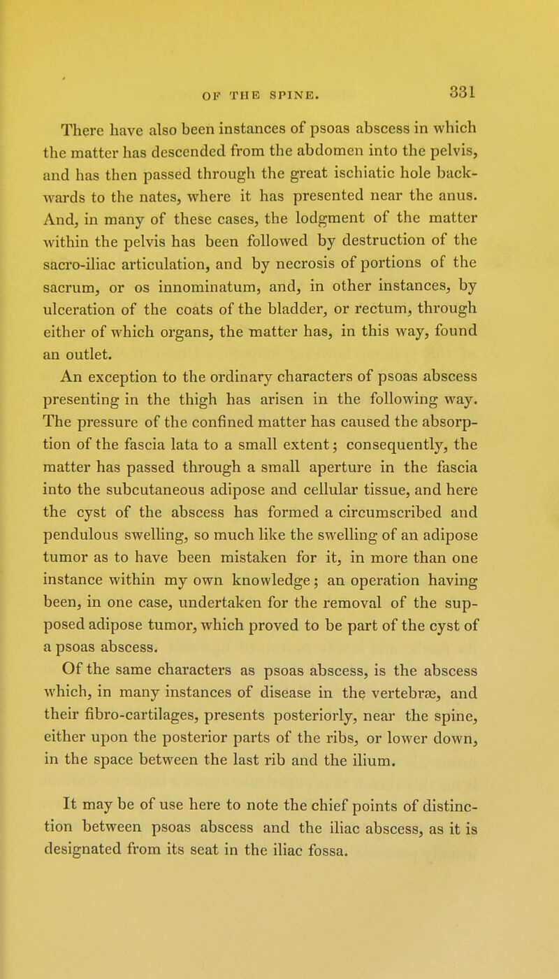 There have also heen instances of psoas abscess in which the matter has descended from the abdomen into the pelvis, and has then passed through the great ischiatic hole back- wards to the nates, where it has presented near the anus. And, in many of these cases, the lodgment of the matter within the pelvis has been followed by destruction of the sacro-iliac articulation, and by necrosis of portions of the sacrum, or os innominatum, and, in other instances, by ulceration of the coats of the bladder, or rectum, through either of which organs, the matter has, in this way, found an outlet. An exception to the ordinary characters of psoas abscess presenting in the thigh has arisen in the following way. The pressure of the confined matter has caused the absorp- tion of the fascia lata to a small extent; consequently, the matter has passed through a small aperture in the fascia into the subcutaneous adipose and cellular tissue, and here the cyst of the abscess has formed a circumscribed and pendulous swelling, so much like the swelling of an adipose tumor as to have been mistaken for it, in more than one instance within my own knowledge; an operation having been, in one case, undertaken for the removal of the sup- posed adipose tumor, which proved to be part of the cyst of a psoas abscess. Of the same characters as psoas abscess, is the abscess which, in many instances of disease in the vertebrae, and their fibro-cartilages, presents posteriorly, near the spine, either upon the posterior parts of the ribs, or lower down, in the space between the last rib and the ilium. It may be of use here to note the chief points of distinc- tion between psoas abscess and the iliac abscess, as it is designated from its seat in the iliac fossa.