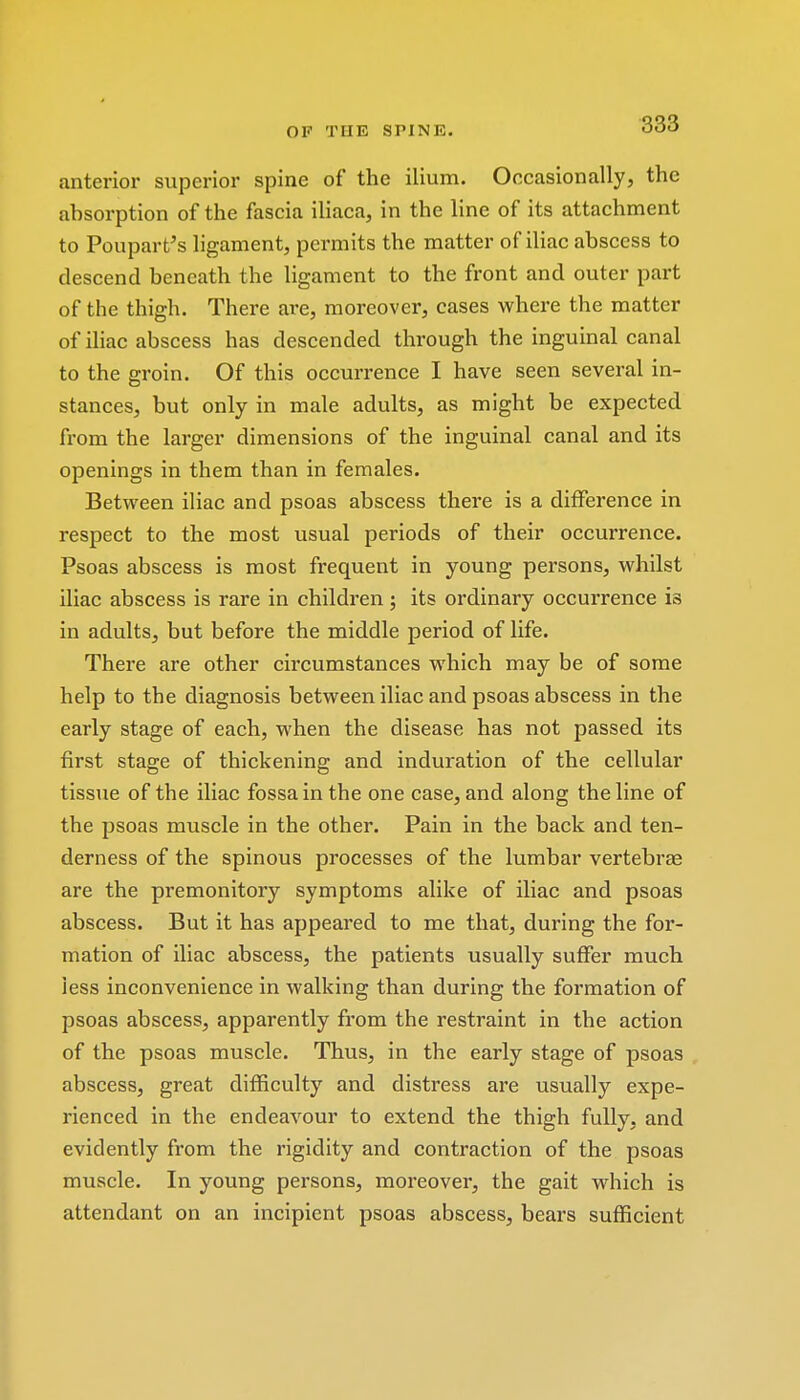 anterior superior spine of the ilium. Occasionally, the absorption of the fascia iliaca, in the line of its attachment to Poupart's ligament, permits the matter of iliac abscess to descend beneath the ligament to the front and outer part of the thigh. There are, moreover, cases where the matter of iliac abscess has descended through the inguinal canal to the groin. Of this occurrence I have seen several in- stances, but only in male adults, as might be expected from the larger dimensions of the inguinal canal and its openings in them than in females. Between iliac and psoas abscess there is a difference in respect to the most usual periods of their occurrence. Psoas abscess is most frequent in young persons, whilst iliac abscess is rare in children; its ordinary occurrence is in adults, but before the middle period of life. There are other circumstances which may be of some help to the diagnosis between iliac and psoas abscess in the early stage of each, when the disease has not passed its first stage of thickening and induration of the cellular tissue of the iliac fossa in the one case, and along the line of the psoas muscle in the other. Pain in the back and ten- derness of the spinous processes of the lumbar vertebrae are the premonitory symptoms alike of iliac and psoas abscess. But it has appeared to me that, during the for- mation of iliac abscess, the patients usually suffer much less inconvenience in walking than during the formation of psoas abscess, apparently from the restraint in the action of the psoas muscle. Thus, in the early stage of psoas abscess, great difficulty and distress are usually expe- rienced in the endeavour to extend the thigh fully, and evidently from the rigidity and contraction of the psoas muscle. In young persons, moreover, the gait which is attendant on an incipient psoas abscess, bears sufficient