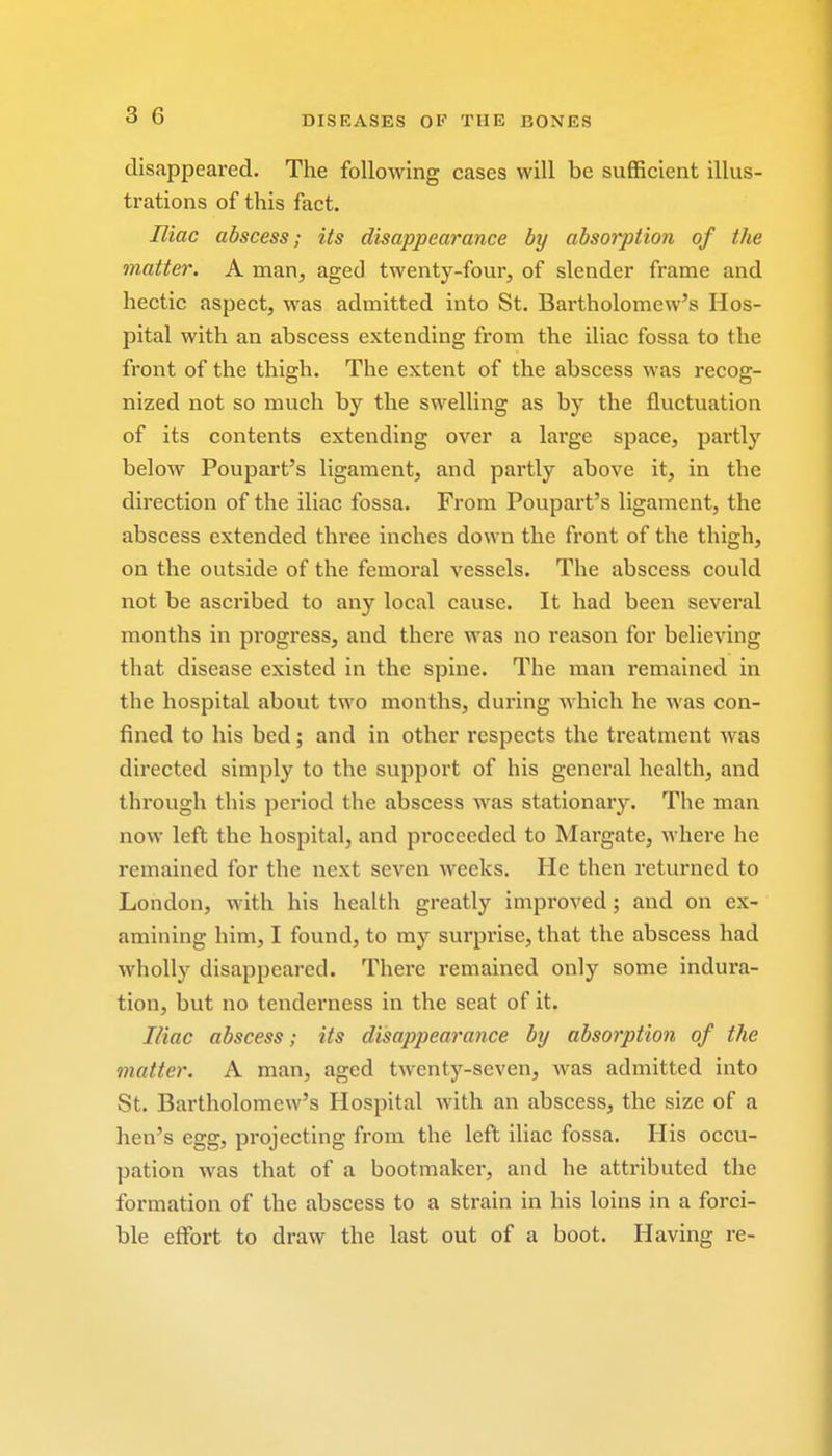 disappeared. The following cases will be sufficient illus- trations of this fact. Iliac abscess; its disappearance by absorption of the matter. A man, aged twenty-four, of slender frame and hectic aspect, was admitted into St. Bartholomew's Hos- pital with an abscess extending from the iliac fossa to the front of the thigh. The extent of the abscess was recog- nized not so much by the swelling as by the fluctuation of its contents extending over a large space, partly below Poupart's ligament, and partly above it, in the direction of the iliac fossa. From Poupart's ligament, the abscess extended three inches down the front of the thigh, on the outside of the femoral vessels. The abscess could not be ascribed to any local cause. It had been several months in progress, and there was no reason for believing that disease existed in the spine. The man remained in the hospital about two months, during which he was con- fined to his bed; and in other respects the treatment was directed simply to the support of his general health, and through this period the abscess was stationary. The man now left the hospital, and pi-occeded to Margate, where he remained for the next seven weeks. He then returned to London, with his health greatly improved; and on ex- amining him, I found, to my surprise, that the abscess had wholly disappeared. There remained only some indura- tion, but no tenderness in the seat of it. Iliac abscess; its disappearance by absorption of the matter. A man, aged twenty-seven, was admitted into St. Bartholomew's Hospital with an abscess, the size of a hen's egg, projecting from the left iliac fossa. His occu- pation was that of a bootmaker, and he attributed the formation of the abscess to a strain in his loins in a forci- ble effort to draw the last out of a boot. Having re-