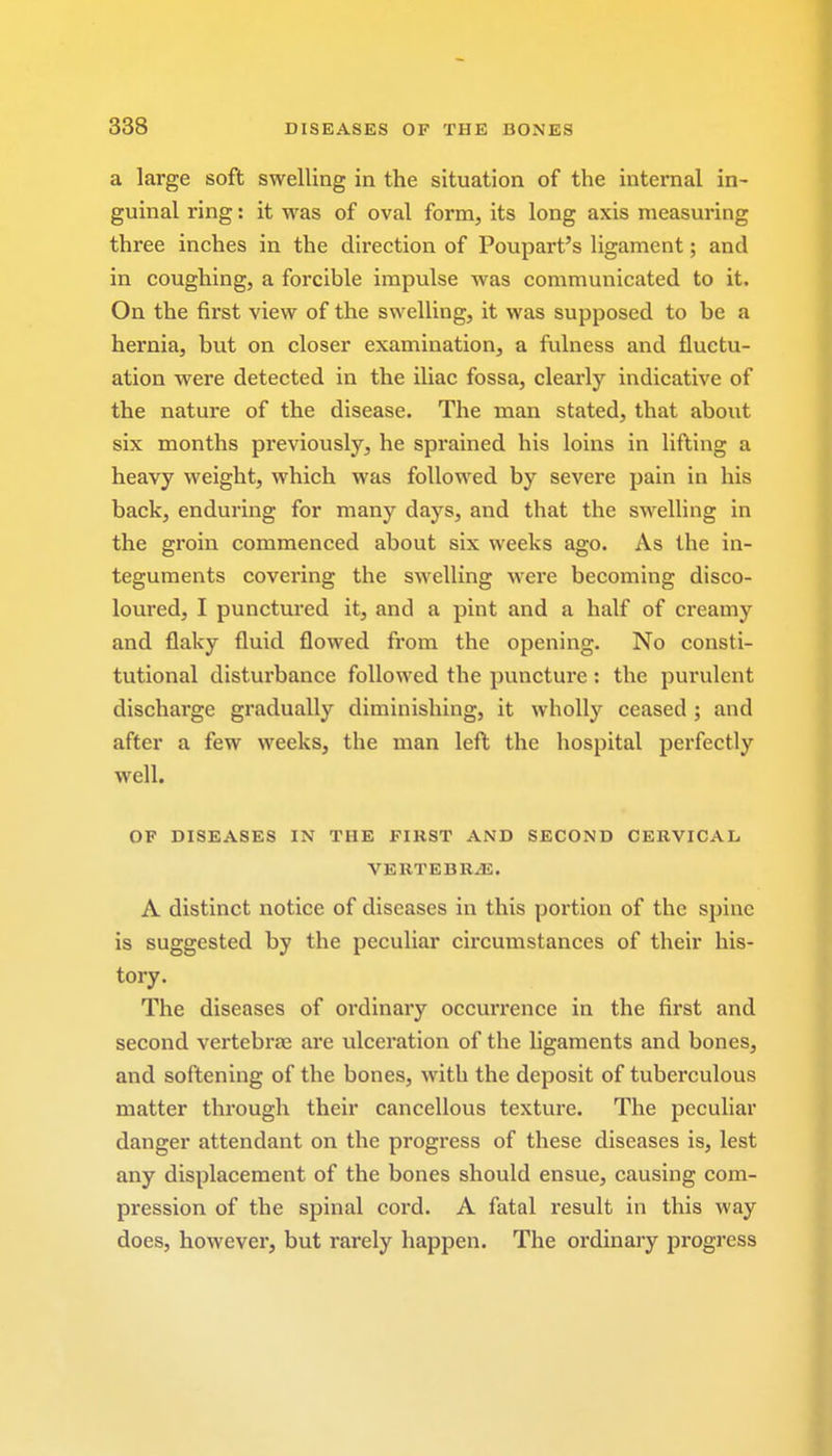 a large soft swelling in the situation of the internal in- guinal ring: it was of oval form, its long axis measuring three inches in the direction of Poupart's ligament; and in coughing, a forcible impulse was communicated to it. On the first view of the swelling, it was supposed to be a hernia, but on closer examination, a fulness and fluctu- ation were detected in the iliac fossa, clearly indicative of the nature of the disease. The man stated, that about six months previously, he sprained his loins in lifting a heavy weight, which was followed by severe pain in his back, enduring for many days, and that the swelling in the groin commenced about six weeks ago. As the in- teguments covering the swelling were becoming disco- loured, I punctured it, and a pint and a half of creamy and flaky fluid flowed from the opening. No consti- tutional disturbance followed the puncture : the purulent discharge gradually diminishing, it wholly ceased ; and after a few weeks, the man left the hospital perfectly well. OF DISEASES IN THE FIRST AND SECOND CERVICAL VERTEBRAE. A distinct notice of diseases in this portion of the spine is suggested by the peculiar circumstances of their his- tory. The diseases of ordinary occurrence in the first and second vertebrae are ulceration of the ligaments and bones, and softening of the bones, with the deposit of tuberculous matter through their cancellous texture. The peculiar danger attendant on the progress of these diseases is, lest any displacement of the bones should ensue, causing com- pression of the spinal cord. A fatal result in this way does, however, but rarely happen. The ordinary progress