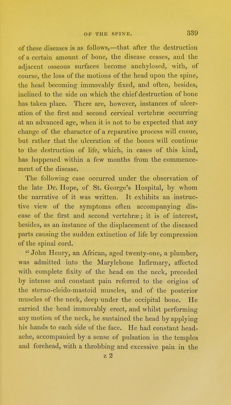 of these diseases is as follows,—that after the destruction of a certain amount of bone, the disease ceases, and the adjacent osseous surfaces become anchylosed, with, of course, the loss of the motions of the head upon the spine, the head becoming immovably fixed, and often, besides, inclined to the side on which the chief destruction of bone has taken place. There are, however, instances of ulcer- ation of the first and second cervical vertebrae occurring at an advanced age, when it is not to be expected that any change of the character of a reparative process will ensue, but rather that the ulceration of the bones will continue to the destruction of life, which, in cases of this kind, has happened within a few months from the commence- ment of the disease. The following case occurred under the observation of the late Dr. Hope, of St. George's Hospital, by whom the narrative of it was written. It exhibits an instruc- tive view of the symptoms often accompanying dis- ease of the first and second vertebras; it is of interest, besides, as an instance of the displacement of the diseased parts causing the sudden extinction of life by compression of the spinal cord.  John Henry, an African, aged twenty-one, a plumber, was admitted into the Marylebone Infirmary, affected with complete fixity of the head on the neck, preceded by intense and constant pain referred to the origins of the sterno-cleido-mastoid muscles, and of the posterior muscles of the neck, deep under the occipital bone. He carried the head immovably erect, and whilst performing any motion of the neck, he sustained the head by applying his hands to each side of the face. He had constant head- ache, accompanied by a sense of pulsation in the temples and forehead, with a throbbing and excessive pain in the z 2