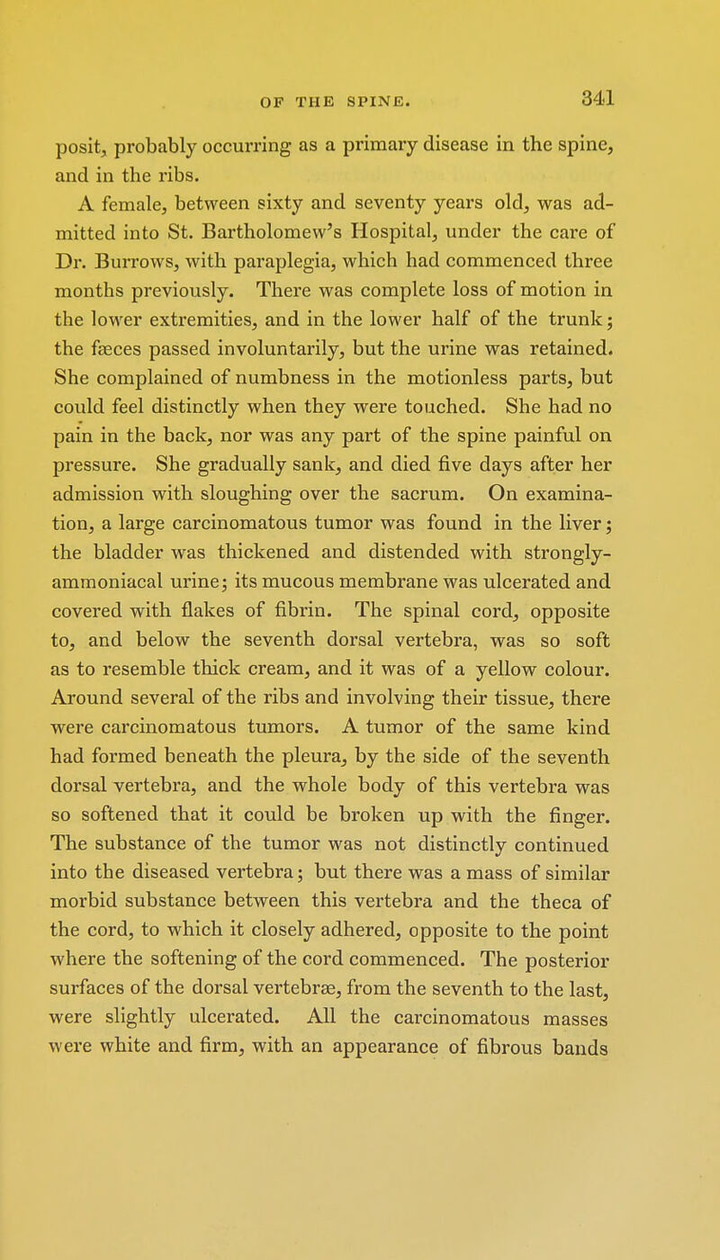 posit, probably occurring as a primary disease in the spine, and in the ribs. A female, between sixty and seventy years old, was ad- mitted into St. Bartholomew's Hospital, under the care of Dr. Burrows, with paraplegia, which had commenced three months previously. There was complete loss of motion in the lower extremities, and in the lower half of the trunk; the faeces passed involuntarily, but the urine was retained. She complained of numbness in the motionless parts, but could feel distinctly when they were touched. She had no pain in the back, nor was any part of the spine painful on pressure. She gradually sank, and died five days after her admission with sloughing over the sacrum. On examina- tion, a large carcinomatous tumor was found in the liver; the bladder was thickened and distended with strongly- ammoniacal urine; its mucous membrane was ulcerated and covered with flakes of fibrin. The spinal cord, opposite to, and below the seventh dorsal vertebra, was so soft as to resemble thick cream, and it was of a yellow colour. Around several of the ribs and involving their tissue, there were carcinomatous tumors. A tumor of the same kind had formed beneath the pleura, by the side of the seventh dorsal vertebra, and the whole body of this vertebra was so softened that it could be broken up with the finger. The substance of the tumor was not distinctly continued into the diseased vertebra; but there was a mass of similar morbid substance between this vertebra and the theca of the cord, to which it closely adhered, opposite to the point where the softening of the cord commenced. The posterior surfaces of the dorsal vertebrae, from the seventh to the last, were slightly ulcerated. All the carcinomatous masses were white and firm, with an appearance of fibrous bands