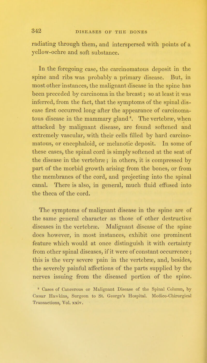 radiating through them, and interspersed with points of a yellow-ochre and soft substance. In the foregoing case, the carcinomatous deposit in the spine and ribs was probably a primary disease. But, in most other instances, the malignant disease in the spine has been preceded by carcinoma in the breast; so at least it was inferred, from the fact, that the symptoms of the spinal dis- ease first occurred long after the appearance of carcinoma- tous disease in the mammary gland8. The vertebra?, when attacked by malignant disease, are found softened and extremely vascular, with their cells filled by hard carcino- matous, or encephaloid, or melanotic deposit. In some of these cases, the spinal cord is simply softened at the seat of the disease in the vertebra?; in others, it is compressed by part of the morbid growth arising from the bones, or from the membranes of the cord, and projecting into the spinal canal. There is also, in general, much fluid effused into the theca of the cord. The symptoms of malignant disease in the spine are of the same general character as those of other destructive diseases in the vertebra?. Malignant disease of the spine does however, in most instances, exhibit one prominent feature which would at once distinguish it with certainty from other spinal diseases, if it were of constant occurrence; this is the very severe pain in the vertebra?, and, besides, the severely painful affections of the parts supplied by the nerves issuing from the diseased portion of the spine. 8 Cases of Cancerous or Malignant Disease of the Spinal Column, by Ccesar Hawkins, Surgeon to St. George's Hospital. Medico-Chirurgical Transactions, Vol. xxiv.