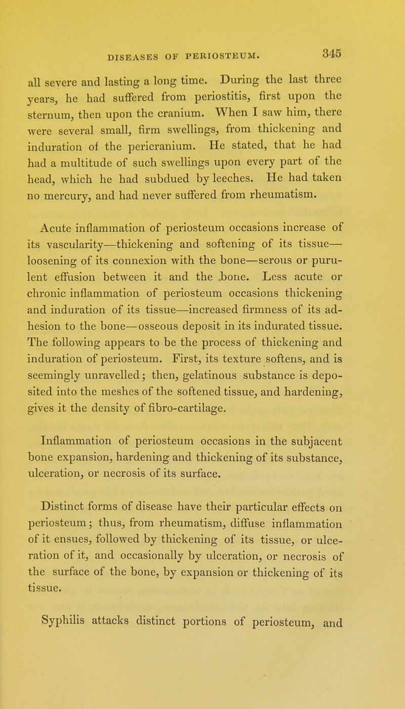 all severe and lasting a long time. During the last three years, he had suffered from periostitis, first upon the sternum, then upon the cranium. When I saw him, there were several small, firm swellings, from thickening and induration of the pericranium. He stated, that he had had a multitude of such swellings upon every part of the head, which he had subdued by leeches. He had taken no mercury, and had never suffered from rheumatism. Acute inflammation of periosteum occasions increase of its vascularity—thickening and softening of its tissue— loosening of its connexion with the bone—serous or puru- lent effusion between it and the .bone. Less acute or chronic inflammation of periosteum occasions thickening and induration of its tissue—increased firmness of its ad- hesion to the bone—osseous deposit in its indurated tissue. The following appears to be the process of thickening and induration of periosteum. First, its texture softens, and is seemingly unravelled; then, gelatinous substance is depo- sited into the meshes of the softened tissue, and hardening, gives it the density of fibro-cartilage. Inflammation of periosteum occasions in the subjacent bone expansion, hardening and thickening of its substance, ulceration, or necrosis of its surface. Distinct forms of disease have their particular effects on periosteum; thus, from rheumatism, diffuse inflammation of it ensues, followed by thickening of its tissue, or ulce- ration of it, and occasionally by ulceration, or necrosis of the surface of the bone, by expansion or thickening of its tissue. Syphilis attacks distinct portions of periosteum, and