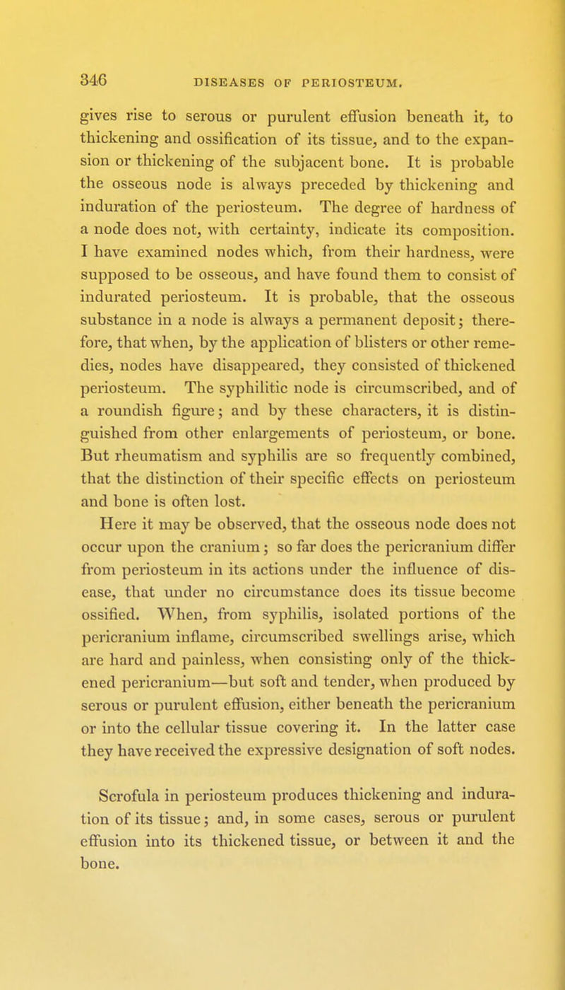 gives rise to serous or purulent effusion beneath it, to thickening and ossification of its tissue, and to the expan- sion or thickening of the subjacent bone. It is probable the osseous node is always preceded by thickening and induration of the periosteum. The degree of hardness of a node does not, with certainty, indicate its composition. I have examined nodes which, from their hardness, were supposed to be osseous, and have found them to consist of indurated periosteum. It is probable, that the osseous substance in a node is always a permanent deposit; there- fore, that when, by the application of blisters or other reme- dies, nodes have disappeared, they consisted of thickened periosteum. The syphilitic node is circumscribed, and of a roundish figure; and by these characters, it is distin- guished from other enlargements of periosteum, or bone. But rheumatism and syphilis are so frequently combined, that the distinction of their specific effects on periosteum and bone is often lost. Here it may be observed, that the osseous node does not occur upon the cranium; so far does the pericranium differ from periosteum in its actions under the influence of dis- ease, that under no circumstance does its tissue become ossified. When, from syphilis, isolated portions of the pericranium inflame, circumscribed swellings arise, which are hard and painless, when consisting only of the thick- ened pericranium—but soft and tender, when produced by serous or purulent effusion, either beneath the pericranium or into the cellular tissue covering it. In the latter case they have received the expressive designation of soft nodes. Scrofula in periosteum produces thickening and indura- tion of its tissue; and, in some cases, serous or purulent effusion into its thickened tissue, or between it and the bone.