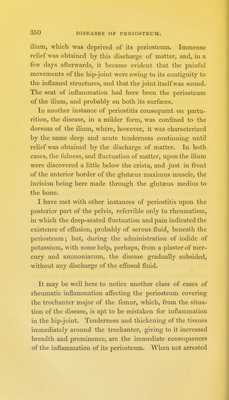 ilium, which was deprived of its periosteum. Immense relief was obtained by this discharge of matter, and, in a few days afterwards, it became evident that the painful movements of the hip-joint were owing to its contiguity to the inflamed structures, and that the joint itself was sound. The seat of inflammation had here been the periosteum of the ilium, and probably on both its surfaces. In another instance of periostitis consequent on partu- rition, the disease, in a milder form, was confined to the dorsum of the ilium, where, however, it was characterized by the same deep and acute tenderness continuing until relief was obtained by the discharge of matter. In both cases, the fulness, and fluctuation of matter, upon the ilium were discovered a little below the crista, and just in front of the anterior border of the gluteus maximus muscle, the incision being here made through the gluteus medius to the bone. I have met with other instances of periostitis upon the posterior part of the pelvis, referrible only to rheumatism, in which the deep-seated fluctuation and pain indicated the existence of effusion, probably of serous fluid, beneath the periosteum; but, during the administration of iodide of potassium, with some help, perhaps, from a plaster of mer- cury and ammoniacum, the disease gradually subsided, without any discharge of the effused fluid. It may be well here to notice another class of cases of rheumatic inflammation affecting the periosteum covering the trochanter major of the femur, which, from the situa- tion of the disease, is apt to be mistaken for inflammation in the hip-joint. Tenderness and thickening of the tissues immediately around the trochanter, giving to it increased breadth and prominence, are the immediate consequences of the inflammation of its periosteum. When not arrested