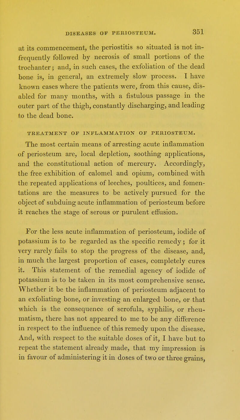 at its commencement, the periostitis so situated is not in- frequently followed by necrosis of small portions of the trochanter; and, in such cases, the exfoliation of the dead bone is, in general, an extremely slow process. I have known cases where the patients were, from this cause, dis- abled for many months, with a fistulous passage in the outer part of the thigh, constantly discharging, and leading to the dead bone. TREATMENT OF INFLAMMATION OF PERIOSTEUM. The most certain means of arresting acute inflammation of periosteum are, local depletion, soothing applications, and the constitutional action of mercury. Accordingly, the free exhibition of calomel and opium, combined with the repeated applications of leeches, poultices, and fomen- tations are the measures to be actively pursued for the object of subduing acute inflammation of periosteum before it reaches the stage of serous or purulent effusion. For the less acute inflammation of periosteum, iodide of potassium is to be regarded as the specific remedy; for it very rarely fails to stop the progress of the disease, and, in much the largest proportion of cases, completely cures it. This statement of the remedial agency of iodide of potassium is to be taken in its most comprehensive sense. Whether it be the inflammation of periosteum adjacent to an exfoliating bone, or investing an enlarged bone, or that which is the consequence of scrofula, syphilis, or rheu- matism, there has not appeared to me to be any difference in respect to the influence of this remedy upon the disease. And, with respect to the suitable doses of it, I have but to repeat the statement already made, that my impression is in favour of administering it in doses of two or three grains,