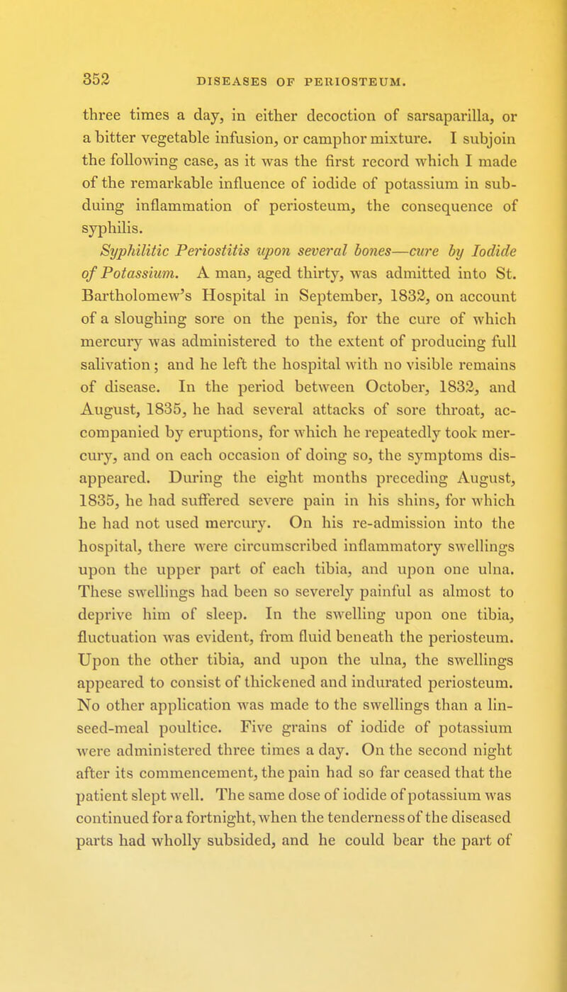 three times a day, in either decoction of sarsaparilla, or a bitter vegetable infusion, or camphor mixture. I subjoin the following case, as it was the first record which I made of the remarkable influence of iodide of potassium in sub- duing inflammation of periosteum, the consequence of syphilis. Syphilitic Periostitis upo7i several bones—cure by Iodide of Potassium. A man, aged thirty, was admitted into St. Bartholomew's Hospital in September, 1832, on account of a sloughing sore on the penis, for the cure of which mercury was administered to the extent of producing full salivation ; and he left the hospital with no visible remains of disease. In the period between October, 1832, and August, 1835, he had several attacks of sore throat, ac- companied by eruptions, for which he repeatedly took mer- cury, and on each occasion of doing so, the symptoms dis- appeared. During the eight months preceding August, 1835, he had suffered severe pain in his shins, for which he had not used mercury. On his re-admission into the hospital, there were circumscribed inflammatory swellings upon the upper part of each tibia, and upon one ulna. These swellings had been so severely painful as almost to deprive him of sleep. In the swelling upon one tibia, fluctuation was evident, from fluid beneath the periosteum. Upon the other tibia, and upon the ulna, the swellings appeared to consist of thickened and indurated periosteum. No other application was made to the swellings than a lin- seed-meal poultice. Five grains of iodide of potassium were administered three times a day. On the second night after its commencement, the pain had so far ceased that the patient slept well. The same dose of iodide of potassium was continued for a fortnight, when the tenderness of the diseased parts had wholly subsided, and he could bear the part of