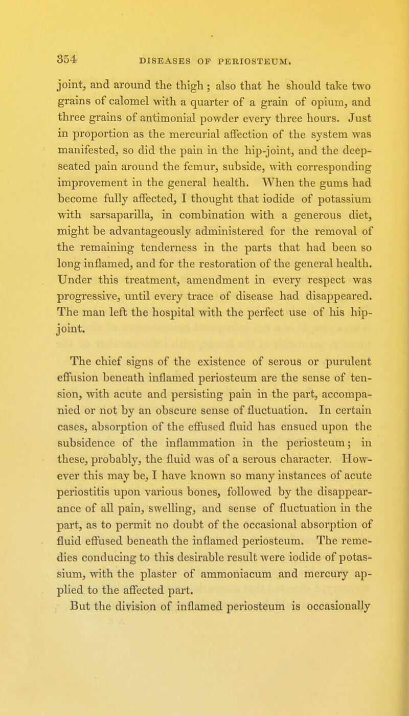 joint, and around the thigh ; also that he should take two grains of calomel with a quarter of a grain of opium, and three grains of antimonial powder every three hours. Just in proportion as the mercurial affection of the system was manifested, so did the pain in the hip-joint, and the deep- seated pain around the femur, subside, with corresponding improvement in the general health. When the gums had become fully affected, I thought that iodide of potassium with sarsaparilla, in combination with a generous diet, might be advantageously administered for the removal of the remaining tenderness in the parts that had been so long inflamed, and for the restoration of the general health. Under this treatment, amendment in every respect was progressive, until every trace of disease had disappeared. The man left the hospital with the perfect use of his hip- joint. The chief signs of the existence of serous or purulent effusion beneath inflamed periosteum are the sense of ten- sion, with acute and persisting pain in the part, accompa- nied or not by an obscure sense of fluctuation. In certain cases, absorption of the effused fluid has ensued upon the subsidence of the inflammation in the periosteum; in these, probably, the fluid was of a serous character. How- ever this may be, I have known so many instances of acute periostitis upon various bones, followed by the disappear- ance of all pain, swelling, and sense of fluctuation in the part, as to permit no doubt of the occasional absorption of fluid effused beneath the inflamed periosteum. The reme- dies conducing to this desirable result were iodide of potas- sium, with the plaster of ammoniacum and mercury ap- plied to the affected part. But the division of inflamed periosteum is occasionally