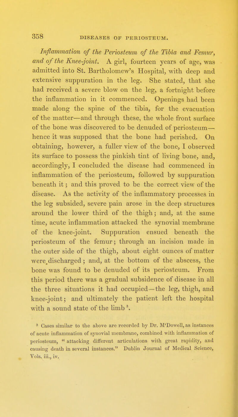 Inflammation of the Periosteum of the Tibia and Femur, and o f the Knee-joint. A girl, fourteen years of age, was admitted into St. Bartholomew's Hospital, with deep and extensive suppuration in the leg. She stated, that she had received a severe hlow on the leg, a fortnight before the inflammation in it commenced. Openings had been made along the spine of the tibia, for the evacuation of the matter—and through these, the whole front surface of the bone was discovered to be denuded of periosteum— hence it was supposed that the bone had perished. On obtaining, however, a fuller view of the bone, I observed its surface to possess the pinkish tint of living bone, and, accordingly, I concluded the disease had commenced in inflammation of the periosteum, followed by suppuration beneath it; and this proved to be the correct view of the disease. As the activity of the inflammatory processes in the leg subsided, severe pain arose in the deep structures around the lower third of the thigh; and, at the same time, acute inflammation attacked the synovial membrane of the knee-joint. Suppuration ensued beneath the periosteum of the femur; through an incision made in the outer side of the thigh, about eight ounces of matter were,discharged; and, at the bottom of the abscess, the bone was found to be denuded of its periosteum. From this period there was a gradual subsidence of disease in all the three situations it had occupied—the leg, thigh, and knee-joint; and ultimately the patient left the hospital with a sound state of the limb 3. 3 Cases similar to the above are recorded by Dr. M'Dowell, as instances of acute inflammation of synovial membrane, combined with inflammation of periosteum,  attacking different articulations with great rapidity, and causing death in several instances. Dublin Journal of Medical Science, Vols, iii., iv.