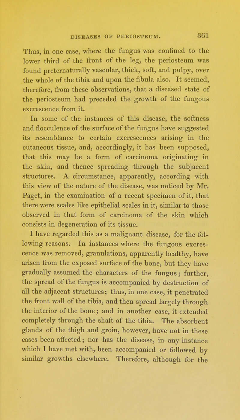 Thus, in one case, where the fungus was confined to the lower third of the front of the leg, the periosteum was found preternaturally vascular, thick, soft, and pulpy, over the whole of the tibia and upon the fibula also. It seemed, therefore, from these observations, that a diseased state of the periosteum had preceded the growth of the fungous excrescence from it. In some of the instances of this disease, the softness and flocculence of the surface of the fungus have suggested its resemblance to certain excrescences arising in the cutaneous tissue, and, accordingly, it has been supposed, that this may be a form of carcinoma originating in the skin, and thence spreading through the subjacent structures. A circumstance, apparently, according with this view of the nature of the disease, was noticed by Mr. Paget, in the examination of a recent specimen of it, that there were scales like epithelial scales in it, similar to those observed in that form of carcinoma of the skin which consists in degeneration of its tissue. I have regarded this as a malignant disease, for the fol- lowing reasons. In instances where the fungous excres- cence was removed, granulations, apparently healthy, have arisen from the exposed surface of the bone, but they have gradually assumed the characters of the fungus; further, the spread of the fungus is accompanied by destruction of all the adjacent structures; thus, in one case, it penetrated the front wall of the tibia, and then spread largely through the interior of the bone; and in another case, it extended completely through the shaft of the tibia. The absorbent glands of the thigh and groin, however, have not in these cases been affected; nor has the disease, in any instance which I have met with, been accompanied or followed by similar growths elsewhere. Therefore, although for the