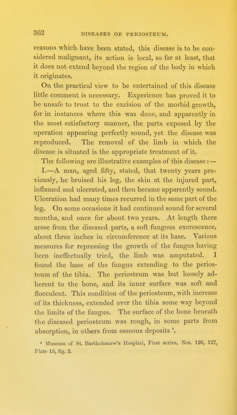 reasons which have been stated, this disease is to be con- sidered malignant, its action is local, so far at least, that it does not extend beyond the region of the body in which it originates. On the practical view to be entertained of this disease little comment is necessary. Experience has proved it to be unsafe to trust to the excision of the morbid growth, for in instances where this was done, and apparently in the most satisfactory manner, the parts exposed by the operation appearing perfectly sound, yet the disease was reproduced. The removal of the limb in which the disease is situated is the appropriate treatment of it. The following are illustrative examples of this disease : — I.—A man, aged fifty, stated, that twenty years pre- viously, he bruised his leg, the skin at the injured part, inflamed and ulcerated, and then became apparently sound. Ulceration had many times recurred in the same part of the leg. On some occasions it had continued sound for several months, and once for about two years. At length there arose from the diseased parts, a soft fungous excrescence, about three inches in circumference at its base. Various measures for repressing the growth of the fungus having been ineffectually tried, the limb was amputated. I found the base of the fungus extending to the perios- teum of the tibia. The periosteum was but loosely ad- herent to the bone, and its inner surface was soft and flocculent. This condition of the periosteum, with increase of its thickness, extended over the tibia some way beyond the limits of the fungus. The surface of the bone beneath the diseased periosteum was rough, in some parts from absorption, in others from osseous deposits 4. * Museum of St. Bartholomew's Hospital, Fust series, Nos. 12G, 127,