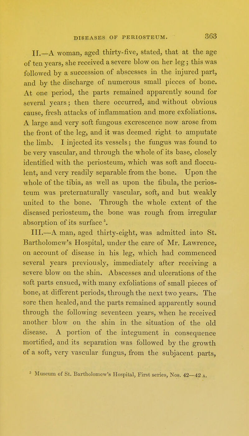 3G3 II. —A woman, aged thirty-five, stated, that at the age of ten years, she received a severe blow on her leg; this was followed by a succession of abscesses in the injured part, and by the discharge of numerous small pieces of bone. At one period, the parts remained apparently sound for several years; then there occurred, and without obvious cause, fresh attacks of inflammation and more exfoliations. A large and very soft fungous excrescence now arose from the front of the leg, and it was deemed right to amputate the limb. I injected its vessels; the fungus was found to be very vascular, and through the whole of its base, closely identified with the periosteum, which was soft and floccu- lent, and very readily separable from the bone. Upon the whole of the tibia, as well as upon the fibula, the perios- teum was preternaturally vascular, soft, and but weakly united to the bone. Through the whole extent of the diseased periosteum, the bone was rough from irregular absorption of its surface5. III. —A man, aged thirty-eight, was admitted into St. Bartholomew's Hospital, under the care of Mr. Lawrence, on account of disease in his leg, which had commenced several years previously, immediately after receiving a severe blow on the shin. Abscesses and ulcerations of the soft parts ensued, with many exfoliations of small pieces of bone, at different periods, through the next two years. The sore then healed, and the parts remained apparently sound through the following seventeen years, when he received another blow on the shin in the situation of the old disease. A portion of the integument in consequence mortified, and its separation was followed by the growth of a soft, very vascular fungus, from the subjacent parts, 5 Museum of St. Bartholomew's Hospital, First series, Nos. 42—42 a.