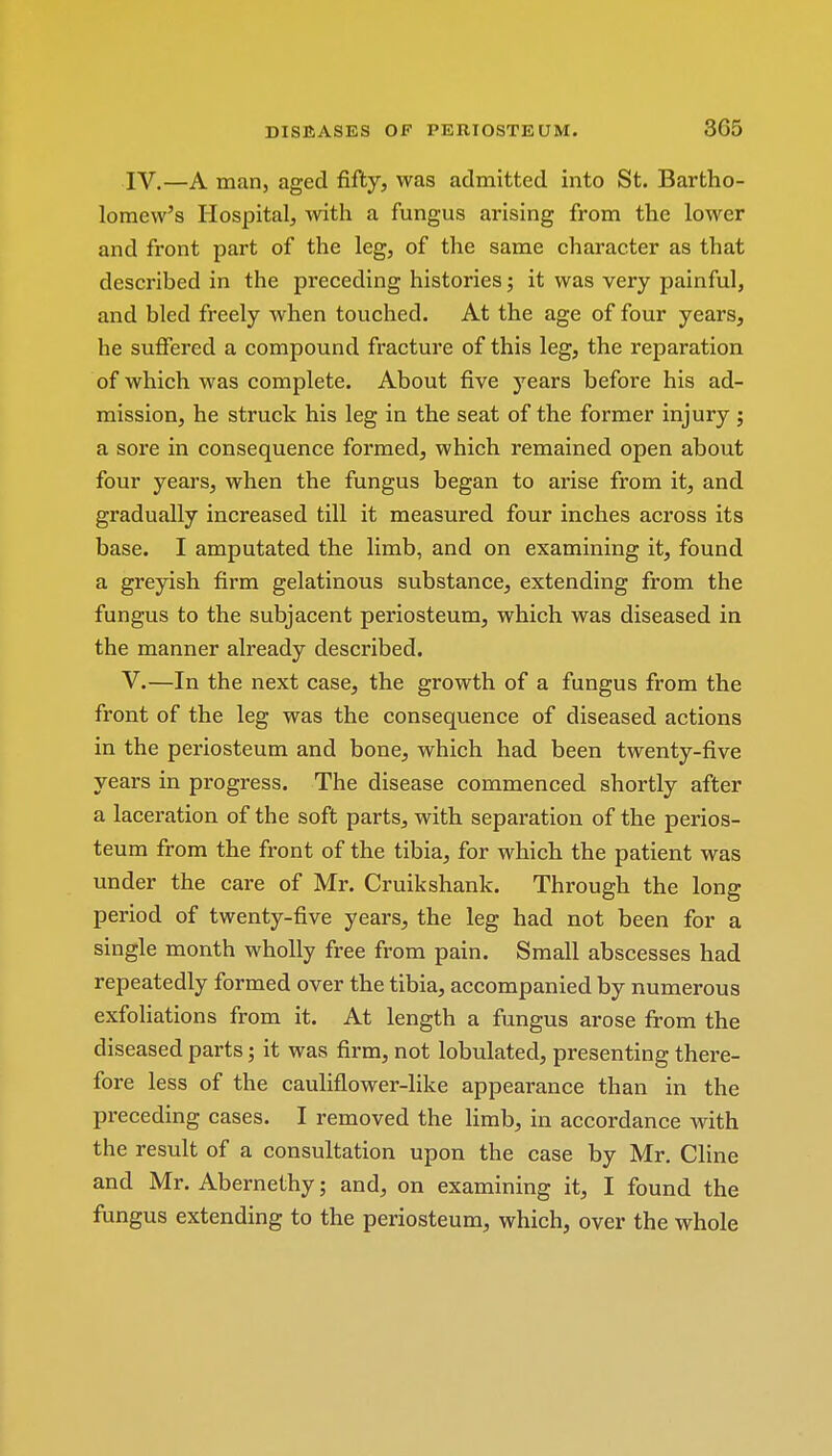 IV. —A man, aged fifty, was admitted into St. Bartho- lomew's Hospital, with a fungus arising from the lower and front part of the leg, of the same character as that described in the preceding histories; it was very painful, and bled freely when touched. At the age of four years, he suffered a compound fracture of this leg, the reparation of which was complete. About five years before his ad- mission, he struck his leg in the seat of the former injury ; a sore in consequence formed, which remained open about four years, when the fungus began to arise from it, and gradually increased till it measured four inches across its base. I amputated the limb, and on examining it, found a greyish firm gelatinous substance, extending from the fungus to the subjacent periosteum, which was diseased in the manner already described. V. —In the next case, the growth of a fungus from the front of the leg was the consequence of diseased actions in the periosteum and bone, which had been twenty-five years in progress. The disease commenced shortly after a laceration of the soft parts, with separation of the perios- teum from the front of the tibia, for which the patient was under the care of Mr. Cruikshank. Through the long period of twenty-five years, the leg had not been for a single month wholly free from pain. Small abscesses had repeatedly formed over the tibia, accompanied by numerous exfoliations from it. At length a fungus arose from the diseased parts; it was firm, not lobulated, presenting there- fore less of the cauliflower-like appearance than in the preceding cases. I removed the limb, in accordance with the result of a consultation upon the case by Mr. Cline and Mr. Abernethy; and, on examining it, I found the fungus extending to the periosteum, which, over the whole