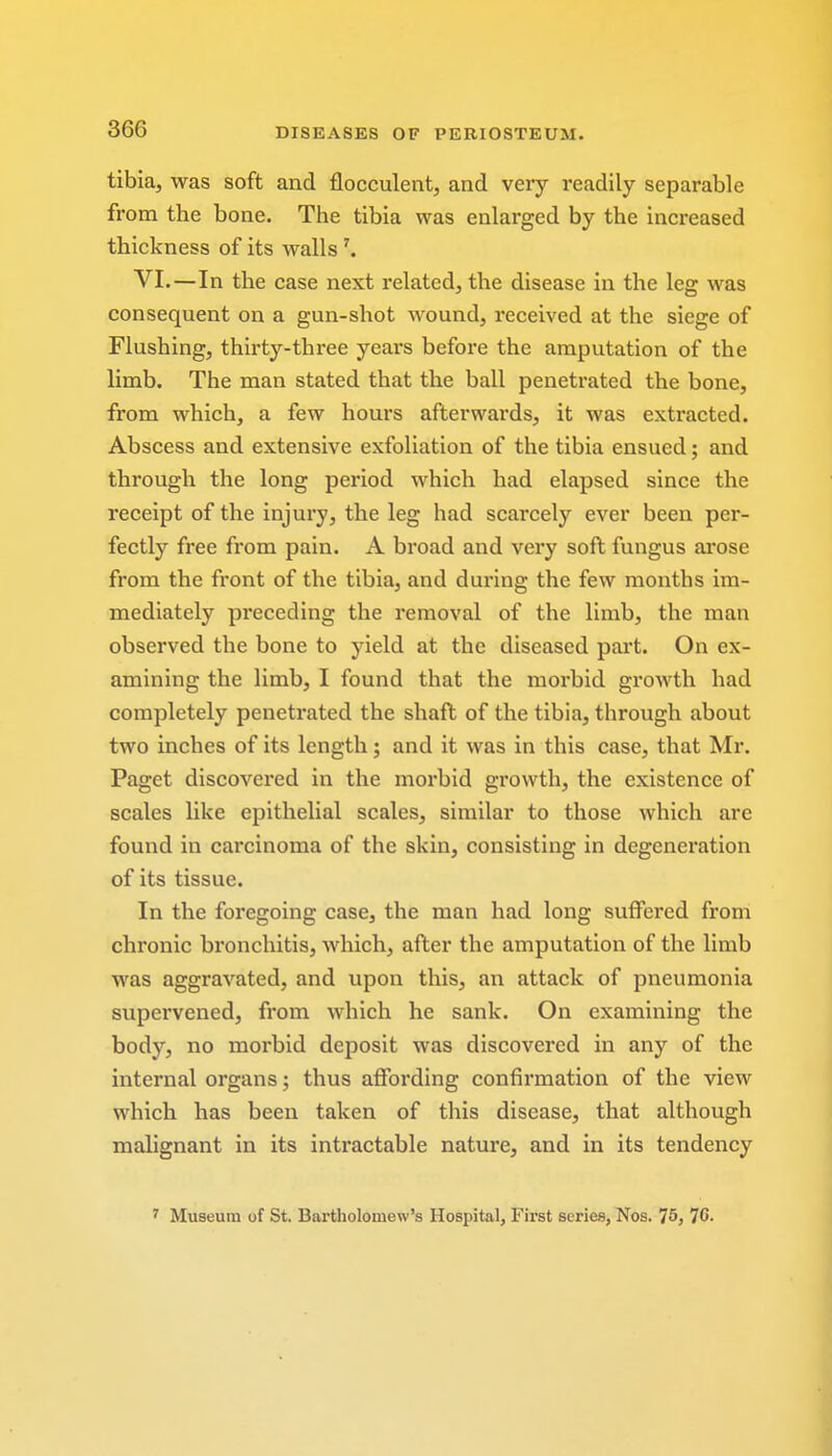 tibia, was soft and flocculent, and very readily separable from the bone. The tibia was enlarged by the increased thickness of its walls 7. VI.—In the case next related, the disease in the leg was consequent on a gun-shot wound, received at the siege of Flushing, thirty-three years before the amputation of the limb. The man stated that the ball penetrated the bone, from which, a few hours afterwards, it was extracted. Abscess and extensive exfoliation of the tibia ensued; and through the long period which had elapsed since the receipt of the injury, the leg had scarcely ever been per- fectly free from pain. A broad and very soft fungus arose from the front of the tibia, and during the few months im- mediately preceding the removal of the limb, the man observed the bone to yield at the diseased part. On ex- amining the limb, I found that the morbid growth had completely penetrated the shaft of the tibia, through about two inches of its length; and it was in this case, that Mr. Paget discovered in the morbid growth, the existence of scales like epithelial scales, similar to those which are found in carcinoma of the skin, consisting in degeneration of its tissue. In the foregoing case, the man had long suffered from chronic bronchitis, which, after the amputation of the limb was aggravated, and upon this, an attack of pneumonia supervened, from which he sank. On examining the body, no morbid deposit was discovered in any of the internal organs; thus affording confirmation of the view which has been taken of this disease, that although malignant in its intractable nature, and in its tendency