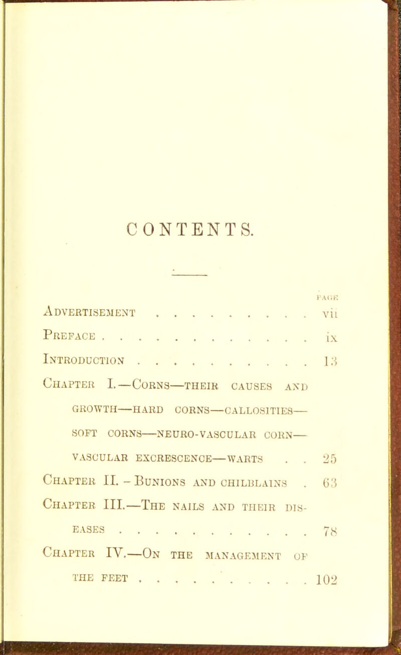 CONTENTS. PACE Advertisement vii Preface ix Introduction 1 ;J, Chapter I—Corns—their causes and GROWTH—HARD CORNS—CALLOSITIES— SOFT CORNS NEURO-VASCULAR CORN— VASCULAR EXCRESCENCE—WARTS . . 25 Chapter II.-Bunions and chilblains . 63 Chapter III.—The nails and their dis- eases Chapter IV.—On the management of the feet IQ2