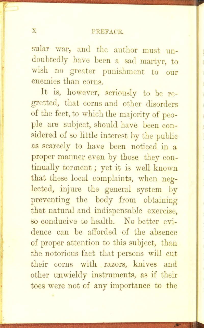 sular war, and the author must un- doubtedly have been a sad martyr, to wish no greater punishment to our enemies than corns. It is, however, seriously to be re- gretted, that corns and other disorders of the feet, to which the majority of peo- ple are subject, should have been con- sidered of so little interest by the public as scarcely to have been noticed in a proper manner even by those they con- tinually torment; yet it is well known that these local complaints, when neg- lected, injure the general system by preventing the body from obtaining that natural and indispensable exercise, so conducive to health. No better evi~ dence can be afforded of the absence of proper attention to this subject, than the notorious fact that persons will cut their corns with razors, knives and other unwieldy instruments, as if their toes were not of any importance to the