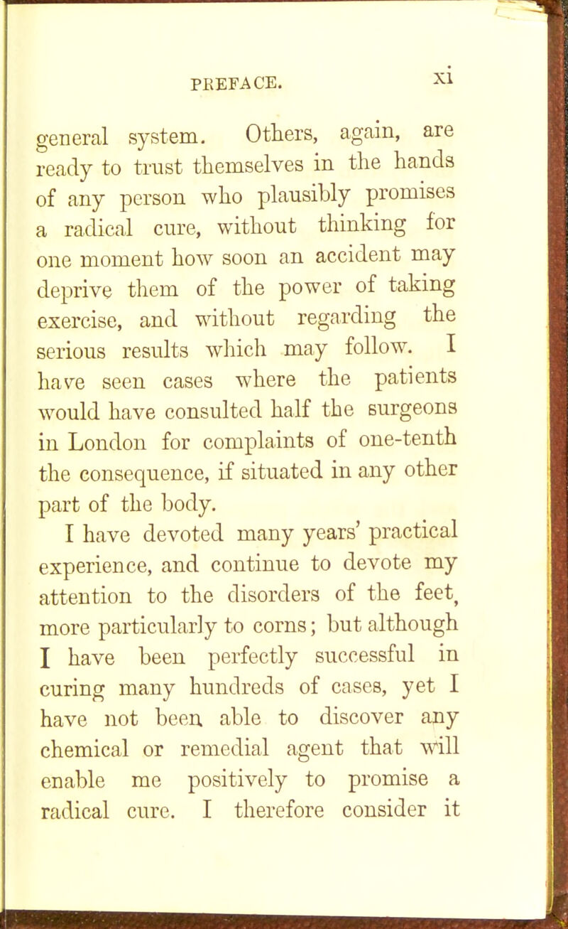general system. Others, agcain, are ready to trust themselves in the hands of any person who plausibly promises a radical cure, without thinking for one moment how soon an accident may deprive them of the power of taking exercise, and without regarding the serious results which may follow. I have seen cases where the patients would have consulted half the surgeons in London for complaints of one-tenth the consequence, if situated in any other part of the body. I have devoted many years' practical experience, and continue to devote my attention to the disorders of the feet, more particularly to corns; but although I have been perfectly successful in curing many hundreds of cases, yet I have not been able to discover any chemical or remedial agent that will enable me positively to promise a radical cure. I therefore consider it