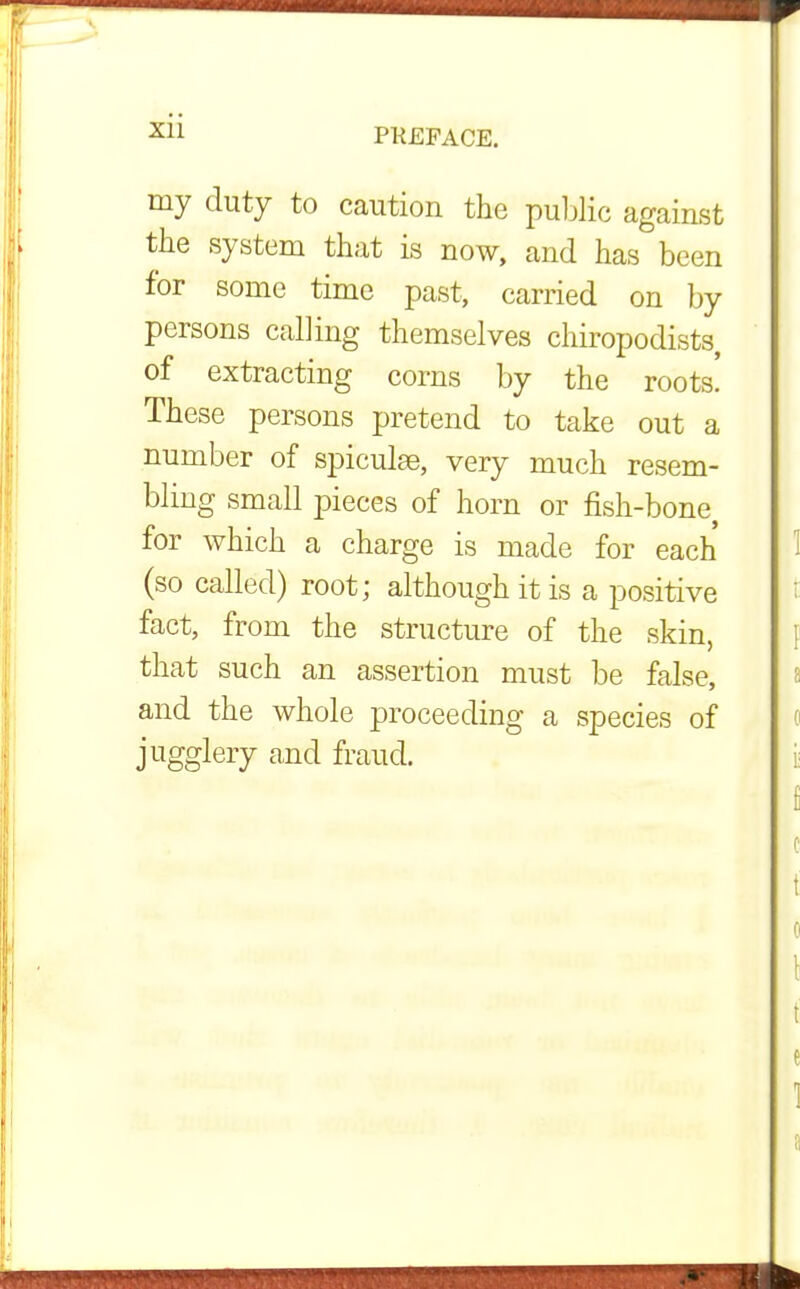Xll my duty to caution the public against the system that is now, and has been for some time past, carried on by persons calling themselves chiropodists, of extracting corns by the roots! These persons pretend to take out a number of spiculae, very much resem- bling small pieces of horn or fish-bone, for which a charge is made for each (so called) root; although it is a positive fact, from the structure of the skin, that such an assertion must be false, and the whole proceeding a species of jugglery and fraud.